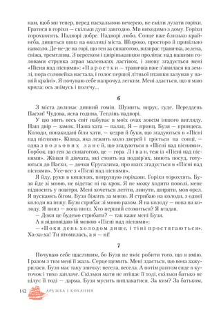 нам, щоб ми тепер, перед пасхальною вечерею, не сміли лузати горіхи.
Гратися в горіхи — скільки душі завгодно. Ми виходимо з дому. Горіхи
торохкотять. Надворі добре. Надворі любо. Сонце вже близько край
неба, дивиться вниз на околиці міста. Широко, просторо й привільно
навколо. Де не де на горі, що ген за синагогою, визирає травичка, зелена,
свіжа, тремтлива. З вереском і цвіріньканням пролітає над нашими го
ловами струнка зграя маленьких ластівок, і знову згадується мені
«Пісня над піснями»: «П а р о с т к и — травичка вже з’явилася на зем
лі, пора соловейка настала, і голос першої літньої пташки залунав у на
шій країні». Я почуваю себе напрочуд легким. Мені здається, що я маю
крила: ось знімусь і полечу…
6
З міста долинає дивний гомін. Шумить, вирує, гуде. Переддень
Пасхи! Чудова, ясна година. Теплінь надворі.
У цю мить весь світ набуває в моїх очах зовсім іншого вигляду.
Наш двір — замок. Наша хата — палац. Я — принц. Бузя — принцеса.
Колоди, понакидані біля хати, — кедри й буки, що згадуються в «Пісні
над піснями». Кішка, яка лежить коло дверей і гріється на сонці, —
одна з п о л ь о в и х л а н е й, що згадуються в «Пісні над піснями».
Горбок, що ген за синагогою, це — гора Л і в а н, теж із «Пісні над піс
нями». Жінки й дівчата, які стоять на подвір’ях, миють посуд, готу
ються до Пасхи, — дочки Єрусалима, про яких згадується в «Пісні над
піснями». Усе все з «Пісні над піснями».
Я йду, руки в кишенях, потрушую горіхами. Горіхи торохтять. Бу
зя йде зі мною, не відстає ні на крок. Я не можу ходити поволі, мене
підносить у повітря. Мені хочеться летіти, линути, ширяти, мов орел.
Я пускаюсь бігом. Бузя біжить за мною. Я стрибаю на колоди, з одної
колоди на іншу. Бузя стрибає зі мною разом. Я на колоду — вона на ко
лоду. Я вниз — вона вниз. Хто перший стомиться? Я вгадав.
— Доки це будемо стрибати? — так каже мені Бузя.
А я відповідаю їй мовою «Пісні над піснями»:
— «П о к и д е н ь х о л о д о м д и ш е, і т і н і п р о с т я г а ю т ь с я».
Ха ха ха! Ти втомилась, а я — ні!
7
Почуваю себе щасливим, бо Бузя не вміє робити того, що я вмію.
І разом з тим мені її жаль. Серце щемить. Мені здається, що вона зажу
рилася. Бузя має таку звичку: весела, весела. А потім раптом сяде в ку
точок і тихо заплаче. Скільки мати не втішає її тоді, скільки батько не
цілує її тоді — дарма. Бузя мусить виплакатися. За ким? За батьком,
142 Д Р У Ж Б А І К О Х А Н Н Я
 