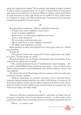 який так передчасно помер? Чи за матір’ю, яка вийшла заміж, поїхала
й забула навіть попрощатися? Ах, її мати, її мати! Коли їй нагадують
про матір, вона міниться на обличчі. Вона не любить свою матір. Вона
й слова поганого не каже про матір, але не любить її. Я це знаю напев
не. Терпіти не можу, коли Бузя засмучена. Сідаю коло неї на колодах
і намагаюся розвіяти її сумні думки.
8
Я держу руки в кишенях, торохчу горіхами й кажу їй:
— Угадай, що я можу зробити, коли схочу?
— А що ти можеш зробити?
— Коли схочу, усі твої горіхи перейдуть до мене.
— Ти їх у мене виграєш?
— Ні, ми навіть не розпочнемо гри.
— Що ж тоді? Ти їх у мене забереш силоміць?
— Ні. Вони самі перейдуть до мене.
Вона зводить на мене свої красиві очі. Свої гарні, сині очі з «Пісні
над піснями».
Я кажу їй:
— Ти думаєш, певно, що я жартую? Я знаю, дурненька, таке чарів
не слово… Тільки скажу це слово…
Вона розплющує очі ще більше. Я почуваю себе всесильним. Я по
яснюю їй, як дорослий, як герой:
— Ми, хлопці, можемо геть усе. У нашій школі є один товариш, — йо
го звуть сліпий Шайка (він сліпий на одне око), — він усе чисто знає.
Немає такого на світі, чого б Шайка не знав. Навіть кабалу1. Знаєш, що
таке кабала?
Ні. Звідки їй знати? Я почуваю себе на сьомому небі, що можу про
читати їй лекцію з кабали.
— Кабала, дурненька, це така річ, що може стати в пригоді! За до
помогою кабали можна зробити так, щоб я тебе бачив, а ти мене ні. За
допомогою кабали можна дістати вино з каменя й золото із стіни. За до
помогою кабали можна зробити так, щоб ми вдвох, як сидимо оце, зня
лися аж до хмар і ще вище хмар!..
9
Знятися з Бузею за допомогою кабали у височінь, до хмар і ще ви
ще хмар, і полетіти з нею ген ген далеко за океан — це була одна з моїх
улюблених мрій. Там, за океаном, починається країна карликів, що по
143
1 Кабала — тут: чарівне слово.
Ш О Л О М А Л Е Й Х Е М
 