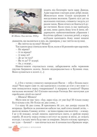 ходять від богатирів часів царя Давида.
Адже карлики з натури дуже добрі людці.
Живляться вони тільки цукерками й
мигдалевим молоком. Грають цілі дні на
маленьких сопілках, співають і ведуть усі
разом танок. Вони нічого не бояться й ду
же гостинні. Коли хтось із нас приїздить
до них, вони дають йому їсти й пити, об
даровують найкоштовнішим убранням і
безліччю срібних і золотих речей, а перед
від’їздом напихають йому повні кишені
діамантів, що валяються в них, як, приміром, у нас сміття на вулиці.
— Як сміття на вулиці? Невже?
Так одного разу спитала мене Бузя, коли я їй розповів про карликів.
— Не віриш?
— А ти віриш?
— А чому ні?
— Де це ти чув?
— Як то де? У хедері.
— Ах, у хедері…
Нижче нижче спускається сонце, забарвлюючи небо червоною
смугою багряного золота. Золото віддзеркалюється в Бузиних очах.
Вони купаються в золоті. (…)
11
(…) Іти з татом у синагогу напередодні Пасхи — хіба є більша насо
лода? Чого варте саме те, що вдягаєшся з голови до п’ят у все нове і є
чим похвалитися перед товаришами? А відправа в синагозі? Перша
пасхальна молитва! Ах! Скільки насолоди Господь Бог наготував для
єврейських дітей на свято!
— Шимек! Шимек!
Мати моя не має часу. «Іду, зараз піду, от уже йду! Я тільки скажу
Бузі кілька слів. Не більш як два слова…»
І я кажу їй два слова. Я признаюсь їй: усе, що допіру сказав їй,
неправда. Зробити за допомогою кабали так, щоб хтось інший летів, —
цього не можна. Самому летіти — це інша справа; сам полетіти — я можу.
І це я їй покажу, нехай лишень закінчиться свято, я зроблю першу
спробу. Я полечу перед очима в неї отут на цьому ж місці, де лежать
колоди, і за одну мить буду вже за хмарами. Звідти я візьму праворуч,
он туди — бачиш? — там кінчається все й починається Крижане море.
144
М. Шагал. Над містом. 1918 р.
Д Р У Ж Б А І К О Х А Н Н Я
 