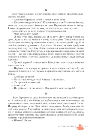 12
Бузя уважно слухає. Сонце посилає своє останнє проміння, цілу
ється із землею.
— А що таке Крижане море? — питає в мене Бузя.
— Крижаного моря не знаєш? Крижане море — це Льодовитий океан,
вода там густа, як драглі, і солона, як ропа. Пароплавів немає на ньому.
І люди, потрапивши туди, не можуть ніколи звідти повернутися.
Бузя дивиться на мене широко розкритими очима.
— Чого ж тобі йти туди?
— Я хіба туди йду, дурненька? Я ж лечу. Лечу понад морем, як
орел. Адже за кілька хвилин я знову на суходолі! Там починаються
дванадцять високих гір, що пашать вогнем, а на дванадцятій горі, біля
самої верховини, зупиняюсь і йду пішки сім миль, аж поки прибуваю
до дрімучого лісу, далі йду лісом і долом, аж поки прибуваю до ма
ленького струмочка. Струмочок я перепливаю й відраховую сім разів
по сім, — аж ось з’являється переді мною старезний дідок із довгою
бородою й питає: «Яке твоє бажання?» А я кажу йому: «Веди мене до
царівни».
— До якої царівни? — питає мене Бузя, і мені здається, що вона чо
гось злякалася.
— Царівна — це прекрасна принцеса, яку схопили з під шлюбу, за
чарували її, повели геть і сховали в кришталевому палаці, ось уже сім
років…
— А тобі що до того?
— Як то — що мені до того? Я мушу її визволити.
— Ти мусиш її визволити?
— А то хто ж?
— Не треба летіти так далеко… Послухайся мене, не треба!..
13
І Бузя бере мене за руку, і я почуваю, яка холодна її маленька руч
ка. Я дивлюся їй у вічі й бачу, як відбивається в них золоте сонце, що
прощається з днем, з першим ясним, теплим днем напередодні Пасхи.
Потроху відмирає день. Наче свічка, гасне сонце. Гомін, що стояв ці
лий день, ущухає. Уже майже не видно на вулиці жодної живої люди
ни. У вікнах хатинок з’являються вогники святкових свічок. Дивна,
урочиста тиша обгортає нас, мене з Бузею, і ми почуваємо себе міцно
злитими з цією святковою тишею.
— Шимек! Шимек!
145Ш О Л О М А Л Е Й Х Е М
 