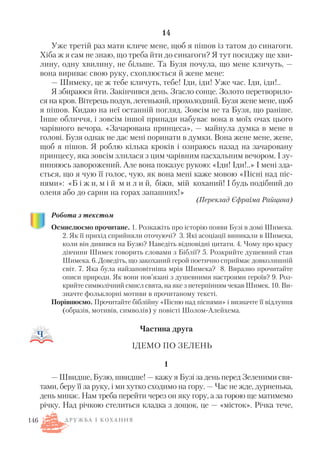 14
Уже третій раз мати кличе мене, щоб я пішов із татом до синагоги.
Хіба ж я сам не знаю, що треба йти до синагоги? Я тут посиджу ще хви
лину, одну хвилину, не більше. Та Бузя почула, що мене кличуть, —
вона вириває свою руку, схоплюється й жене мене:
— Шимеку, це ж тебе кличуть, тебе! Іди, іди! Уже час. Іди, іди!..
Я збираюся йти. Закінчився день. Згасло сонце. Золото перетворило
ся на кров. Вітерець подув, легенький, прохолодний. Бузя жене мене, щоб
я пішов. Кидаю на неї останній погляд. Зовсім не та Бузя, що раніше.
Інше обличчя, і зовсім іншої принади набуває вона в моїх очах цього
чарівного вечора. «Зачарована принцеса», — майнула думка в мене в
голові. Бузя однак не дає мені поринати в думки. Вона жене мене, жене,
щоб я пішов. Я роблю кілька кроків і озираюсь назад на зачаровану
принцесу, яка зовсім злилася з цим чарівним пасхальним вечором. І зу
пиняюсь заворожений. Але вона показує рукою: «Іди! Іди!..» І мені зда
ється, що я чую її голос, чую, як вона мені каже мовою «Пісні над піс
нями»: «Б і ж и, м і й м и л и й, біжи, мій коханий! І будь подібний до
оленя або до сарни на горах запашних!»
(Переклад Єфраїма Райцина)
Робота з текстом
Осмислюємо прочитане. 1. Розкажіть про історію появи Бузі в домі Шимека.
2. Як її прихід сприйняли оточуючі? 3. Які асоціації виникали в Шимека,
коли він дивився на Бузю? Наведіть відповідні цитати. 4. Чому про красу
дівчини Шимек говорить словами з Біблії? 5. Розкрийте душевний стан
Шимека. 6. Доведіть, що закоханий герой поетично сприймає довколишній
світ. 7. Яка була найзаповітніша мрія Шимека? 8. Виразно прочитайте
описи природи. Як вони пов’язані з душевними настроями героїв? 9. Роз
крийте символічний смисл свята, на яке з нетерпінням чекав Шимек. 10. Ви
значте фольклорні мотиви в прочитаному тексті.
Порівнюємо. Прочитайте біблійну «Пісню над піснями» і визначте її відлуння
(образів, мотивів, символів) у повісті Шолом Алейхема.
Частина друга
ІДЕМО ПО ЗЕЛЕНЬ
1
— Швидше, Бузю, швидше! — кажу я Бузі за день перед Зеленими свя
тами, беру її за руку, і ми хутко сходимо на гору. — Час не жде, дурненька,
день минає. Нам треба перейти через он яку гору, а за горою ще матимемо
річку. Над річкою стелиться кладка з дощок, це — «місток». Річка тече,
146 Д Р У Ж Б А І К О Х А Н Н Я
 