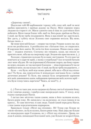 Частина третя
ТІЄЇ НОЧІ
1
«Дорогому синові!..
Надсилаю тобі 00 карбованців і прошу тебе, сину мій, щоб ти мені
зробив приємність і приїхав додому на Пасху. Мені соромно перед
людьми на старості літ. Маєш єдиного сина й ніяк не удостоїшся його
побачити. Мати також благає тебе, щоб ти, Бога ради, приїхав на Пасху.
І знай, що Бузю треба поздоровити. Вона в щасливий час заручилася.
Бог дасть, у суботу після Зелених свят справимо весілля. Від мене,
батька твого…»
Це пише мені мій батько — уперше так гостро. Уперше за весь час, від
коли ми розійшлися. А розійшлися ми з батьком тихо, не сварилися.
Я порушив його завіти. Не хотів іти його шляхами. Пішов своєю доро
гою — подався вчитися. Спочатку він гнівався, казав, що ніколи не
простить мене, хіба що на смертному одрі. Згодом він простив мене. (...)
Холодне, страшенно холодне було наше листування. Та хто мав час
помічати це в царстві мрій, у якому я перебував? Але останній батьків
лист мене збудив. Не так (признаюся!) батькові скарги, що йому сором
но перед людьми, не так материні благання — ніщо (признаюся!) так не
пройняло мене, як оці кілька слів: «І знай, що Бузю треба поздоровити…»
Бузя — ота Бузя, якій ніде немає рівної, хіба що в «Пісні над пісня
ми»! Та Бузя, яка переплетена й невіддільно пов’язана була з моїми
дитячими роками! Та Бузя, яка завжди була зачарованою царівною
всіх моїх дивовижних казок, найкращою принцесою моїх золотих мрій —
ота Бузя тепер чиясь наречена? Чиясь, не моя?! (…)
3
(…) Того ж таки дня, коли одержав від батька листа й відповів йому,
я сів і помчав додому, і прибув саме напередодні свята. У теплу, ясну
годину напередодні Пасхи.
І застав своє містечко таким самим, яким я його залишив колись,
багато років тому. Не змінилось і на волосинку, не стало іншим ні на
крихту… Те саме містечко, ті самі люди. Такий самий переддень Пасхи,
з тим самим передсвятковим шарварком.
Бракувало тільки «Пісні над піснями». Ні! Тепер уже більше не
«пісне пісенно», як було колись, багато років тому. Наш двір уже більше
не виноградник царя Соломона, як у «Пісні над піснями». Дрова, ко
лоди й дошки, понакидані біля нашої хати, уже більше не кедри й буки.
149Ш О Л О М А Л Е Й Х Е М
 