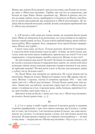 Кішка, що лежить біля дверей і гріється на сонці, уже більше не польо
ва лань з «Пісні над піснями». Горбок, що ген ген за синагогою, уже
більше не гора Ліван. Немає запашних гір… Жінки й дівчата, які сто
ять на дворі, миють посуд, прибирають і готуються до Пасхи, уже біль
ше не дочки єрусалимські, що згадуються в «Пісні над піснями». Де по
дівся мій колишній молодий, свіжий, ясний, пахощами пройнятий світ
із «Пісні над піснями»?
4
(…) Я застав у себе дома все таким самим, як залишив багато років
тому. Ніщо не змінилося й на волосинку, не стало іншим ні на крихту.
Батько такий самий, як був. Тільки в його срібній бороді трохи побіль
шало срібла. Його широке, біле, зморщене чоло трохи більше зморщи
лося. Певно, від турбот…
І мати така сама, як була. Тільки рум’яне обличчя її пожовкло.
І, здається мені, вона менша стала на зріст. А може, це мені тільки зда
ється, тому що вона трохи згорбилася, пригнулася до землі? І очі в неї
червонуваті, з подушечками, начебто підпухли. Невже то від сліз?..
За чим плакала моя мати? За ким? За мною, її єдиним сином, який
не схотів слухатися батька й порушив його завіти, не схотів піти його
шляхами, пішов своєю власною дорогою, подався вчитися й так довго
не приїздив додому? Чи моя мати плаче за Бузею, яка виходить заміж
у суботу після Зелених свят?..
Ах, Бузя! Вона теж анітрохи не змінилася. Не стала іншою ані на
волосинку. Виросла тільки. Виросла й краща стала. Ще краща, ніж ко
лись. Висока і струнка, гнучка й сповнена принади. Очі — такі самі
гарні сині очі з «Пісні над піснями». Тільки більш замислені, ніж ко
лись. Замислені, заглиблені, засмучені, гарні сині очі з «Пісні над піс
нями» і усмішка на устах. І дружня вона, люба, близька, привітна й ти
ха, мов голубка, цнотливо тиха. (…)
Дивлюся тепер на Бузю, і знову все стає, як у «Пісні над піснями»,
як колись, багато років тому… (…)
11
(…) І от я знову в моїй старій синагозі й молюся разом із нашими
старими парафіянами, і чую того самого кантора, що й колись, і співає
він те саме, що й колись. І всі моляться ревно й палко, так само виспі
вуючи, як і колись. І я молюся разом з усіма. Але мої думки далекі від
молитви. Я перегортаю сторінку по сторінці в молитовнику і — не моя
в тому вина — натрапляю на «Пісню над піснями»: «П р е к р а с н а т и,
150 Д Р У Ж Б А І К О Х А Н Н Я
 