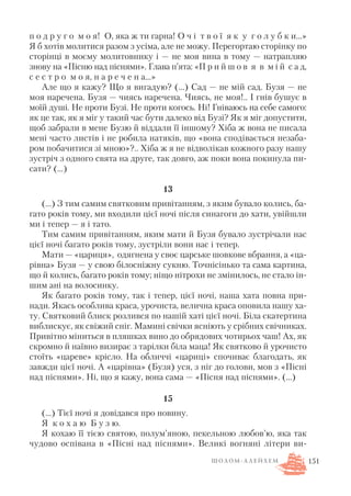 п о д р у г о м о я! О, яка ж ти гарна! О ч і т в о ї я к у г о л у б к и…»
Я б хотів молитися разом з усіма, але не можу. Перегортаю сторінку по
сторінці в моєму молитовнику і — не моя вина в тому — натрапляю
знову на «Пісню над піснями». Глава п’ята: «П р и й ш о в я в м і й с а д,
с е с т р о м о я, н а р е ч е н а…»
Але що я кажу? Що я вигадую? (...) Сад — не мій сад. Бузя — не
моя наречена. Бузя — чиясь наречена. Чиясь, не моя!.. І гнів бушує в
моїй душі. Не проти Бузі. Не проти когось. Ні! Гніваюсь на себе самого:
як це так, як я міг у такий час бути далеко від Бузі? Як я міг допустити,
щоб забрали в мене Бузю й віддали її іншому? Хіба ж вона не писала
мені часто листів і не робила натяків, що «вона сподівається незаба
ром побачитися зі мною»?.. Хіба ж я не відволікав кожного разу нашу
зустріч з одного свята на друге, так довго, аж поки вона покинула пи
сати? (…)
13
(…) З тим самим святковим привітанням, з яким бувало колись, ба
гато років тому, ми входили цієї ночі після синагоги до хати, увійшли
ми і тепер — я і тато.
Тим самим привітанням, яким мати й Бузя бувало зустрічали нас
цієї ночі багато років тому, зустріли вони нас і тепер.
Мати — «цариця», одягнена у своє царське шовкове вбрання, а «ца
рівна» Бузя — у свою білосніжну сукню. Точнісінько та сама картина,
що й колись, багато років тому; ніщо нітрохи не змінилось, не стало ін
шим ані на волосинку.
Як багато років тому, так і тепер, цієї ночі, наша хата повна при
нади. Якась особлива краса, урочиста, велична краса оповила нашу ха
ту. Святковий блиск розлився по нашій хаті цієї ночі. Біла скатертина
виблискує, як свіжий сніг. Мамині свічки ясніють у срібних свічниках.
Привітно міниться в пляшках вино до обрядових чотирьох чаш! Ах, як
скромно й наївно визирає з тарілки біла маца! Як святково й урочисто
стоїть «цареве» крісло. На обличчі «цариці» спочиває благодать, як
завжди цієї ночі. А «царівна» (Бузя) уся, з ніг до голови, мов з «Пісні
над піснями». Ні, що я кажу, вона сама — «Пісня над піснями». (…)
15
(…) Тієї ночі я довідався про новину.
Я к о х а ю Б у з ю.
Я кохаю її тією святою, полум’яною, пекельною любов’ю, яка так
чудово оспівана в «Пісні над піснями». Великі вогняні літери ви
151Ш О Л О М А Л Е Й Х Е М
 