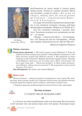 різьблюються не знати звідки й линуть перед
моїми очима. Літери ці з щойно читаної «Пісні
над піснями», літера по літері: «…Б о д у ж а, я к
с м е р т ь, л ю б о в, л ю т і, я к п е к л о, р е в н о
щ і. С т р і л и ї ї — с т р і л и в о г н я н і. В о н а —
п о л у м ’ я Г о с п о д н є».
І я сиджу тієї ночі біля відчиненого вікна й про
шу ту ніч, сповнену таємниць і загадок, щоб вона
мені розкрила таємницю: «Невже ж то? Невже ж?..»
Але ніч, сповнена таємниць і загадок, мов
чить. Таємниця залишається таємницею для ме
не — до завтра.
«Завтра, — сказала мені Бузя, — ми поговори
мо». Ах! Завтра ми про все поговоримо… Нехай
вже скоріше закінчиться ця ніч. Ця ніч! Ця ніч!..
(Переклад Єфраїма Райцина)
Робота з текстом
Осмислюємо прочитане. 1. Які події сталися в житті Шимека? 2. Чому він
вирішив негайно повернутися додому? 3. Яким Шимек повернувся у своє
рідне містечко, рідний дім? Наведіть цитати. 4. Яке враження на нього
справила зустріч із Бузею? 5. Виразно прочитайте портрет героїні. Поясніть
слова Шимека: «Бузя вся, з ніг до голови, мов з “Пісні над піснями”. Ні,
що я кажу, вона сама — “Пісня над піснями”». 6. Яких нових відтінків у
душі Шимека набуло почуття кохання? 7. Як ви розумієте назву третьої
частини «Тієї ночі»?
Для обговорення. Як оцінює свої вчинки Шимек?
Краса слова
Шолом Алейхем — майстер розкриття внутрішнього стану героїв. Він вико
ристовує різні художні засоби для створення психологізму: внутрішній монолог,
асоціації, враження, виразні деталі, символи, лейтмотиви, пейзажі тощо.
• Наведіть приклади засобів розкриття психологічного стану персонажів.
Частина четверта
У СУБОТУ ПІСЛЯ ЗЕЛЕНИХ СВЯТ
10
(…) За весь час мого перебування дома я не висловив Бузі й десятої,
сотої частини того, що вилив перед нею того ранку. Я розкрив перед
152
М. Шагал.
Адам і Єва. 1961 р.
Д Р У Ж Б А І К О Х А Н Н Я
 