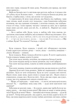 нею своє серце, показав їй свою душу. Розповів усю правду, що мене
сюди привело…
Якби не батьків лист із звісткою про весілля, якби не ті кілька слів:
«У суботу після Зелених свят», — мене б тепер не бачила ця річка, що
біжить з горбка вниз, і лісок, що зеленіє тут недалеко…
І я присягаюсь їй цією таки річкою, яка біжить під горбком, і цим
таки ліском, який зеленіє отут недалеко, і цим блакитним небесним
килимом, що над нашими головами, і золотим сонцем, яке відбива
ється в її очах, і всім гарним, чистим і святим на світі, що я приїхав
сюди лише для неї, лише для неї, бо… я люблю її… Нарешті це слово
вирвалося.
— Бо я люблю тебе, Бузю, чуєш, я люблю тебе тією святою, по
лум’яною, пекельною любов’ю, яка оспівана в «Пісні над піснями»: «Б о,
я к с м е р т ь, д у ж а л ю б о в, л ю т і, я к п е к л о, р е в н о щ і, с т р і л и
ї ї — с т р і л и в о г н я н і, в о н а — п о л у м’я Г о с п о д н є…» Що
з тобою, Бузю? Ти плачеш? Господь з тобою!..
11
Бузя плакала. Бузя плакала, і цілий світ обгорнувся смутком.
Сонце перестало світити, річка — текти, лісок — зеленіти, комашня —
літати. Пташки — співати.
Бузя плакала. Вона сховала обличчя в руки. Її плечі здригалися.
І вона плакала чимраз дужче й дужче.
Так плаче мала дитина, почувши, що втратила батька й матір.
Так плаче віддана матір за своєю дитиною, яку в неї забрали.
Так плаче молода жінка, тужачи за своїм коханим, який відвернувся
від неї.
Так плаче людина, тужачи за своїм життям, що вислизнуло з під її ніг.
Даремні були мої слова розваги. Зайві всі порівняння з «Пісні над
піснями». Бузя не хоче втішатися. Бузя не хоче слухати мої епітети.
Надто пізно, каже вона, надто пізно я згадав про неї… Надто пізно я
схаменувся, згадав, що є Бузя на світі… Бузя, яка має серце, що сумує,
і душу, що геть поривається звідси в інший світ…
— Може, я б пригадав, — каже вона, — ті листи, які вона мені колись
писала? Та, — перебиває вона сама себе, — куди мені пам’ятати такі
дурниці?
Хіба вона не розуміє сама, — їй, власне, давно вже треба було це на
перед знати, — що наші шляхи різні? Що вона не може зі мною рівня
тися? Куди їй до мене? Вона — звичайна містечкова дівчина, — куди їй
до мене?.. Тепер вона розуміє, яка дурість, яка велика дурість була з її
боку, що вона морочила мені голову своїми дитячими листами, своїми
153Ш О Л О М А Л Е Й Х Е М
 