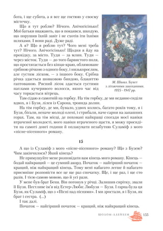 бота, і ще субота, а я все ще гостюю у своєму
містечку.
Що я тут роблю? Нічого. Анічогісінько!
Мої батьки вважають, що я покаявся, шкодую,
що порушив їхній завіт і не схотів іти їхніми
шляхами. І вони раді. Дуже раді.
А я? Що я роблю тут? Чого мені треба
тут? Нічого. Анічогісінько! Щодня я йду на
прохідку, за місто. Туди — за млин. Туди —
через місток. Туди — до того барвистого поля,
що простягається без кінця краю, облямоване
срібною річкою з одного боку, і низькорослим,
але густим ліском, — з іншого боку. Срібна
річка здається шовковою биндою, блакиттю
гаптованою. Рясний лісок здається густими
патлами кучерявого волосся, якого час від
часу торкається вітрець.
Там сідаю я самотній на горбку. На тім горбку, де ми недавно сиділи
вдвох, я і Бузя, лілея із Сарона, троянда долин.
На тім горбку, де ми, бувало, удвох колись, багато років тому, я і
Бузя, бігали, неначе молоді олені, і стрибали, наче сарни на запашних
горах. Там, на тім місці, де поховані найкращі спогади моєї навіки
втраченої молодості, мого навіки втраченого щастя, я можу просиді
ти на самоті довгі години й оплакувати незабутню Суламіф з мого
«пісне пісенного» роману.
15
А що із Суламіф з мого «пісне пісенного» роману? Що з Бузею?
Чим закінчилося? Який кінець?
Не примушуйте мене розповідати вам кінець мого роману. Кінець —
бодай найкращий — це сумний акорд. Початок — найгірший початок —
кращий, ніж найкращий кінець. Тому мені набагато легше й набагато
приємніше розповісти все це ще раз спочатку. Ще, і ще раз, і ще сто
разів. І тією самою мовою, що й усі рази.
У мене був брат Беня. Він потонув у річці. Залишив сирітку, звали
її Бузя. Пестливе ім’я від Естер Люби: Любузя — Бузя. І гарна була ця
Бузя, як Суламіф, що з «Пісні над піснями». І ми зростали, я і Бузя, як
брат і сестра. (...)
І так далі.
Початок — найгірший початок — кращий, ніж найкращий кінець.
155
М. Шагал. Букет
з літаючими закоханими.
1935–1947 рр.
Ш О Л О М А Л Е Й Х Е М
 