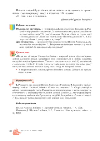Початок — нехай буде кінцем, епілогом мого не вигаданого, а справж
нього, сумного роману, якого я дозволив собі назвати:
«П і с н я н а д п і с н я м и ».
(Переклад Єфраїма Райцина)
Робота з текстом
Осмислюємо прочитане. 1. Як сприйняла Бузя освідчення Шимека? 2. Роз
крийте внутрішній стан дівчини. За допомогою яких художніх засобів він
відтворений автором? 3. Поясніть слова Шимека: «Бузя не слухає моєї
“Пісні над піснями”. Бузя має свою власну “Пісню над піснями”». 4. Які
моральні цінності утверджуються у творі?
Для обговорення. 1. Прокоментуйте кінцівку твору Шолом Алейхема. 2. За
пропонуйте власний фінал. 3. Які враження й почуття залишила у вашій
душі повість? До яких роздумів спонукала?
Краса слова
«Пісня над піснями» Шолом Алейхема — яскравий зразок ліричної прози.
Епічні елементи (події, характери) ніби розчиняються в потоці почуттів,
настроїв і асоціацій розповідача. У сюжеті поєднуються дві лінії: 1) зростання й
становлення героїв; 2) історія їхніх стосунків, плин почуттів. Звернімо увагу
на те, що письменник визначає жанр свого твору як юнацький роман.
• У творі поєднались ознаки ліричної повісті та роману. Доведіть це прикла
дами з тексту.
Перевірте себе
1. Розкажіть про зв’язки Шолом Алейхема з Україною. 2. Розкрийте пробле
матику повісті Шолом Алейхема «Пісня над піснями». 3. Охарактеризуйте
образи головних героїв твору. Розкажіть, як вони змінилися з часом, використо
вуючи текст. 4. Визначте роль біблійних мотивів у повісті. 5. Які традиції єврей
ського народу знайшли відображення у творі? 6. Розкрийте особливості оповіді.
7. Що, на вашу думку, приваблює в цій книжці різні покоління?
Радимо прочитати
Шолом Алейхем. Вибране / Переклад Єфраїма Райцина. — К., 1959.
Павличко Д. Шолом Алейхем // Д. Павличко. Біля мужнього світла. —
К., 1988.
Д Р У Ж Б А І К О Х А Н Н Я156
 
