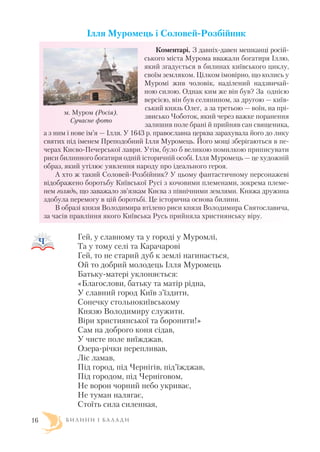 Ілля Муромець і Соловей Розбійник
Коментарі. З давніх давен мешканці росій
ського міста Мурома вважали богатиря Іллю,
який згадується в билинах київського циклу,
своїм земляком. Цілком імовірно, що колись у
Муромі жив чоловік, наділений надзвичай
ною силою. Однак ким же він був? За однією
версією, він був селянином, за другою — київ
ський князь Олег, а за третьою — воїн, на прі
звисько Чоботок, який через важке поранення
залишив поле брані й прийняв сан священика,
а з ним і нове ім’я — Ілля. У 1643 р. православна церква зарахувала його до лику
святих під іменем Преподобний Ілля Муромець. Його мощі зберігаються в пе
черах Києво Печерської лаври. Утім, було б великою помилкою приписувати
риси билинного богатиря одній історичній особі. Ілля Муромець — це художній
образ, який утілює уявлення народу про ідеального героя.
А хто ж такий Соловей Розбійник? У цьому фантастичному персонажеві
відображено боротьбу Київської Русі з кочовими племенами, зокрема племе
нем голядь, що заважало зв’язкам Києва з північними землями. Княжа дружина
здобула перемогу в цій боротьбі. Це історична основа билини.
В образі князя Володимира втілено риси князя Володимира Святославича,
за часів правління якого Київська Русь прийняла християнську віру.
Гей, у славному та у городі у Муромлі,
Та у тому селі та Карачарові
Гей, то не старий дуб к землі нагинається,
Ой то добрий молодець Ілля Муромець
Батьку матері уклоняється:
«Благослови, батьку та матір рідна,
У славний город Київ з’їздити,
Сонечку стольнокиївському
Князю Володимиру служити.
Віри християнської та боронити!»
Сам на доброго коня сідав,
У чисте поле виїжджав,
Озера річки перепливав,
Ліс ламав,
Під город, під Чернігів, під’їжджав,
Під городом, під Черніговом,
Не ворон чорний небо укриває,
Не туман налягає,
Стоїть сила силенная,
Б И Л И Н И І Б А Л А Д И16
м. Муром (Росія).
Сучасне фото
 