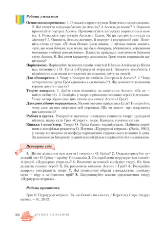 Робота з текстом
Осмислюємо прочитане. 1. Розкажіть про стосунки Лонгрена з односельцями.
2. Які почуття відчував батько до Ассоль? А Ассоль до нього? 3. Виразно
прочитайте портрет Ассоль. Прокоментуйте авторські порівняння в ньо
му. 4. Розкажіть про зустріч Ассоль з Еглем. Як ця зустріч вплинула на
дівчину? 5. Опишіть Ассоль дівчину, її портрет і внутрішній світ. Пояс
ніть слова автора: «Їй дано більше, аніж іншим, — тільки іншою мовою»,
«усе, що вона бачила, чим жила, що було довкруги, оберталося мереживом
таємниць в образі повсякдення». Наведіть приклади поетичного бачення
світу Ассоль. 6. Які риси характеру допомогли Ґрею стати справжнім ка
пітаном?
Порівнюємо. Порівняйте головних героїв повістей Шолом Алейхема («Пісня
над піснями») і О. Гріна («Пурпурові вітрила»). Визначте подібність і
відмінність між ними в ставленні до кохання, світу та людей.
Для обговорення. 1. Чому в Каперні не любили Лонгрена й Ассоль? 2. Чому
автор називає душу Ґрея «дивною» і «летючою»? 3. Що допомогло головним
героям досягти щастя?
Творче завдання. 1. Дайте свою відповідь на запитання Ассоль: «Як це —
вміти любити?» 2. Знайдіть у творі порівняння головних героїв із птахами.
Чому автор обрав саме цих птахів для опису Ассоль і Ґрея?
Для самостійного опрацювання. Якими іменами присягався Егль? Поміркуйте,
чому саме до них звертався цей персонаж. Що ви знаєте про згадуваних
письменників?
Робота в групах. Розкрийте значення провідних символів твору: пурпурові
вітрила, назва яхти Ґрея «Секрет», море, Каперна, сонячне світло.
Книжка і комп’ютер. Твори О. Гріна багато екранізували. Найпопулярні
шим є кінофільм режисера О. Птушка «Пурпурові вітрила» (Росія, 1961),
у якому відтворено атмосферу народження справжнього кохання й дива.
За допомогою Інтернету подивіться цей фільм і порівняйте його з книжкою.
Перевірте себе
1. Що ви дізналися про життя і творчість О. Гріна? 2. Охарактеризуйте ху
дожній світ О. Гріна — країну Грінландію. 3. Які проблеми порушуються в повіс
ті феєрії «Пурпурові вітрила»? 4. Визначте основний конфлікт твору. Як його
долають головні герої? 5. Як розуміють кохання Ассоль і Ґрей? 6. Розкрийте
жанрову своєрідність твору. 7. Які символічні образи утверджують провідну
ідею — віру в здійснення мрії? 8. Запропонуйте власне продовження твору
«Пурпурові вітрила».
Радимо прочитати
Грін О. Пурпурові вітрила. Та, що біжить по хвилях / Переклад Ігоря Андру
щенка. — К., 2012.
160 Д Р У Ж Б А І К О Х А Н Н Я
 