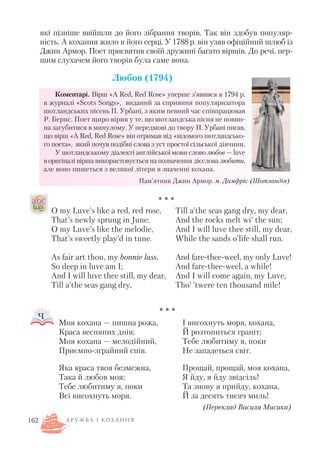 які пізніше ввійшли до його зібрання творів. Так він здобув популяр
ність. А кохання жило в його серці. У 1788 р. він узяв офіційний шлюб із
Джин Армор. Поет присвятив своїй дружині багато віршів. До речі, пер
шим слухачем його творів була саме вона.
Любов (1794)
Коментарі. Вірш «A Red, Red Rose» уперше з’явився в 1794 р.
в журналі «Scots Songs», виданий за сприяння популяризатора
шотландських пісень П. Урбані, з яким певний час співпрацював
Р. Бернс. Поет щиро вірив у те, що шотландська пісня не повин
на загубитися в минулому. У передмові до твору П. Урбані писав,
що вірш «A Red, Red Rose» він отримав від «відомого шотландсько
го поета», який почув подібні слова з уст простої сільської дівчини.
У шотландському діалекті англійської мови слово любов — luve
воригіналі вірша використовується на позначення дієслова любити,
але воно пишеться з великої літери в значенні кохана.
* * *
* * *
Д Р У Ж Б А І К О Х А Н Н Я162
Моя кохана — пишна рожа,
Краса весняних днів;
Моя кохана — мелодійний,
Приємно зграйний спів.
Яка краса твоя безмежна,
Така й любов моя;
Тебе любитиму я, поки
Всі висохнуть моря.
І висохнуть моря, кохана,
Й розтопиться граніт;
Тебе любитиму я, поки
Не западеться світ.
Прощай, прощай, моя кохана,
Я йду, я йду звідсіль!
Та знову я прийду, кохана,
Й за десять тисяч миль!
(Переклад Василя Мисика)
O my Luve’s like a red, red rose,
That’s newly sprung in June:
O my Luve’s like the melodie,
That’s sweetly play’d in tune.
As fair art thou, my bonnie lass,
So deep in luve am I;
And I will luve thee still, my dear,
Till a’the seas gang dry,
Till a’the seas gang dry, my dear,
And the rocks melt wi’ the sun;
And I will luve thee still, my dear,
While the sands o’life shall run.
And fare thee weel, my only Luve!
And fare thee weel, a while!
And I will come again, my Luve,
Tho’ ’twere ten thousand mile!
Пам’ятник Джин Армор. м. Дамфріс (Шотландія)
 