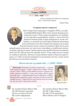 Генріх ГЕЙНЕ
1797–1856
Алмаз запишався б, якби поет порівняв
його з людським серцем.
Генріх Гейне
Сторінки життя і творчості
Поет Генріх Гейне народився 13 грудня 1797 р. в м. Дюс
сельдорфі (Німеччина). Його сім’я завжди відчувала ма
теріальну скруту. Тому юнака відправили в м. Гамбург,
де він навчався комерційної справи у свого багатого
дядькаСоломонаГейне.Генріхвідповідавза діловелис
тування, а у вільний час писав вірші. Першим поштовхом
до їх написання стало його нещасливе кохання до кузини
Амалії (старшої дочки дядька Соломона). Вона була дуже
привабливою дівчиною, але зростала в атмосфері, де найбільше цінува
ли гроші, кар’єру й спадок. Амалія мріяла про шлюб із багатим чоловіком,
який зміг би забезпечити їй заможне життя. Тому щирі почуття юнака
не знайшли відповіді. Дівчина згодом вийшла заміж за багатого аристо
крата, а Г. Гейне залишив комерцію й став відомим поетом, талант якого
розквітнув під впливом кохання.
«Коли настав чудовий май…» (1822–1823)
Коментарі. Кохання й душевні страждання — основна
тема ранньої лірики Г. Гейне, зокрема його збірки «Книга
пісень» (1817–1827), до якої ввійшли поезії з творчого до
робку раннього періоду, у тому числі вірш «Коли настав
чудовий май…», перекладений Лесею Українкою в 1890 р.
Переживання ліричного героя виходять далеко за межі бі
ографії митця. У вірші йдеться про високе почуття кохан
ня, що дає життя людському серцю.
* * *
Д Р У Ж Б А І К О Х А Н Н Я164
Амалія Гейне
Im wunderschоnen Monat Mai,
Als alle Knospen sprangen,
Da ist in meinem Herzen
Die Liebe aufgegangen.
Im wunderschоnen Monat Mai,
Als alle Vоgel sangen,
Da hab’ ich ihr gestanden
Mein Sehnen und Verlangen.
.. ..
..
 