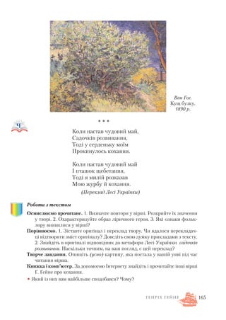 * * *
Коли настав чудовий май,
Садочків розвивання,
Тоді у серденьку моїм
Прокинулось кохання.
Коли настав чудовий май
І пташок щебетання,
Тоді я милій розказав
Мою журбу й кохання.
(Переклад Лесі Українки)
Робота з текстом
Осмислюємо прочитане. 1. Визначте повтори у вірші. Розкрийте їх значення
у творі. 2. Охарактеризуйте образ ліричного героя. 3. Які ознаки фольк
лору виявилися у вірші?
Порівнюємо. 1. Зіставте оригінал і переклад твору. Чи вдалося перекладач
ці відтворити зміст оригіналу? Доведіть свою думку прикладами з тексту.
2. Знайдіть в оригіналі відповідник до метафори Лесі Українки садочків
розвивання. Наскільки точним, на ваш погляд, є цей переклад?
Творче завдання. Опишіть (усно) картину, яка постала у вашій уяві під час
читання вірша.
Книжка і комп’ютер. За допомогою Інтернету знайдіть і прочитайте інші вірші
Г. Гейне про кохання.
• Який із них вам найбільше сподобався? Чому?
165Г Е Н Р І Х Г Е Й Н Е
Ван Гог.
Кущ бузку.
1890 р.
 