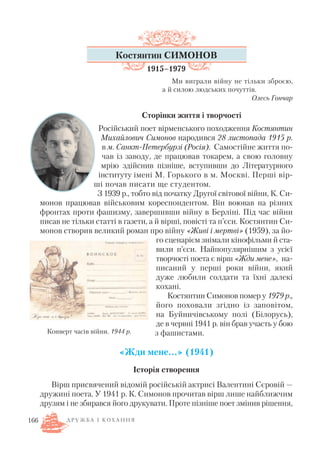 166
Костянтин СИМОНОВ
1915–1979
Ми виграли війну не тільки зброєю,
а й силою людських почуттів.
Олесь Гончар
Сторінки життя і творчості
Російський поет вірменського походження Костянтин
Михайлович Симонов народився 28 листопада 1915 р.
в м. Санкт Петербурзі (Росія). Самостійне життя по
чав із заводу, де працював токарем, а свою головну
мрію здійснив пізніше, вступивши до Літературного
інституту імені М. Горького в м. Москві. Перші вір
ші почав писати ще студентом.
З 1939 р., тобто від початку Другої світової війни, К. Си
монов працював військовим кореспондентом. Він воював на різних
фронтах проти фашизму, завершивши війну в Берліні. Під час війни
писав не тільки статті в газети, а й вірші, повісті та п’єси. Костянтин Си
монов створив великий роман про війну «Живі і мертві» (1959), за йо
го сценарієм знімали кінофільми й ста
вили п’єси. Найпопулярнішим з усієї
творчості поета є вірш «Жди мене», на
писаний у перші роки війни, який
дуже любили солдати та їхні далекі
кохані.
Костянтин Симонов помер у 1979 р.,
його поховали згідно із заповітом,
на Буйничівському полі (Білорусь),
де в червні 1941 р. він брав участь у бою
з фашистами.
«Жди мене...» (1941)
Історія створення
Вірш присвячений відомій російській актрисі Валентині Сєровій —
дружині поета. У 1941 р. К. Симонов прочитав вірш лише найближчим
друзям і не збирався його друкувати. Проте пізніше поет змінив рішення,
Конверт часів війни. 1944 р.
Д Р У Ж Б А І К О Х А Н Н Я
 