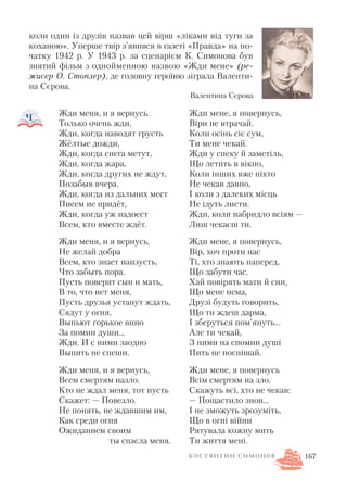 коли один із друзів назвав цей вірш «ліками від туги за
коханою». Уперше твір з’явився в газеті «Правда» на по
чатку 1942 р. У 1943 р. за сценарієм К. Симонова був
знятий фільм з однойменною назвою «Жди мене» (ре
жисер О. Стоплер), де головну героїню зіграла Валенти
на Сєрова.
167
Жди мене, я повернусь,
Віри не втрачай.
Коли осінь сіє сум,
Ти мене чекай.
Жди у спеку й заметіль,
Що летить в вікно,
Коли інших вже ніхто
Не чекав давно,
І коли з далеких місць
Не ідуть листи.
Жди, коли набридло всіям —
Лиш чекаєш ти.
Жди мене, я повернусь,
Вір, хоч проти нас
Ті, хто знають наперед,
Що забути час.
Хай повірять мати й син,
Що мене нема,
Друзі будуть говорить,
Що ти ждеш дарма,
І зберуться пом’януть…
Але ти чекай,
З ними на спомин душі
Пить не поспішай.
Жди мене, я повернусь
Всім смертям на зло.
Скажуть всі, хто не чекав:
— Пощастило знов…
І не зможуть зрозуміть,
Що в огні війни
Рятувала кожну мить
Ти життя мені.
Жди меня, и я вернусь.
Только очень жди,
Жди, когда наводят грусть
Жёлтые дожди,
Жди, когда снега метут,
Жди, когда жара,
Жди, когда других не ждут,
Позабыв вчера.
Жди, когда из дальних мест
Писем не придёт,
Жди, когда уж надоест
Всем, кто вместе ждёт.
Жди меня, и я вернусь,
Не желай добра
Всем, кто знает наизусть,
Что забыть пора.
Пусть поверят сын и мать,
В то, что нет меня,
Пусть друзья устанут ждать,
Сядут у огня,
Выпьют горькое вино
За помин души…
Жди. И с ними заодно
Выпить не спеши.
Жди меня, и я вернусь,
Всем смертям назло.
Кто не ждал меня, тот пусть
Скажет: — Повезло.
Не понять, не ждавшим им,
Как среди огня
Ожиданием своим
ты спасла меня.
Валентина Сєрова
К О С Т Я Н Т И Н С И М О Н О В
 