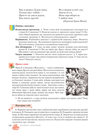 Робота з текстом
Осмислюємо прочитане. 1. Чому слово жди неодноразово повторюється
у вірші К. Симонова? 2. Яким ви уявляєте ліричного героя твору? 3. На
звіть образи природи, що вказують на тривалість розлуки ліричного гроя
з коханою людиною. 4. Які почуття утверджуються у вірші?
Порівнюємо. Порівняйте оригінал і український переклад твору. Визначте
різновид перекладу. Як домінанти оригіналу відтворено перекладачкою?
Які нові нюанси з’явилися в художньому перекладі?
Для обговорення. 1. У чому, на вашу думку, полягає духовна сила поетичних
рядків К. Симонова? 2. Які ще вірші про Другу світову війну ви знаєте?
Що нового з них ви дізналися про людей, на долю яких випала війна?
Творче завдання. 1. Поясніть вислів «всім смертям назло». 2. У вірші роз
кривається секрет щасливого повернення ліричного героя. У чому він по
лягає? Наведіть цитату.
Краса слова
Вірш К. Симонова «Жди мене» — один із найвідомі
ших творів Другої світової війни. Його вчили напам’ять,
переписували, носили біля серця ті, хто воював, і ті, хто
чекав із війни своїх коханих. За своєю композицією твір
нагадує молитву, звернення під час важких випробувань
до близької людини. Слово жди, ждати повторюється
майже в кожному рядку вірша, часом відлунюючись
звуками [ж] або [жд] в інших словах . Поетичне слово у
творі К. Симонова набуло такої великої сили, що кожен,
хто читав вірш у роки війни, вірив, що його почуття
обов’язково врятують рідну людину від смерті. Цей твір і
після війни не втратив свого значення.
• Як ви вважаєте, у чому полягає актуальність вірша для наших днів? Чому
такі твори нам потрібні?
Перевірте себе
1. Виразно прочитайте ваш улюблений вірш зарубіжного автора про дружбу
й кохання. 2. Розкажіть про історію його створення. 3. Розкрийте провідні мотиви
твору. 4. Висловіть враження від прочитаного твору. 5. Зверніться до періодичних
літературних журналів («Всесвіт», «Слово і час» та ін.) і знайдіть ще твори (1–2)
сучасних поетів про високі людські почуття. Підготуйте виразне читання віршів
і розповідь про авторів.
168 Д Р У Ж Б А І К О Х А Н Н Я
Як я вижив в світі зла,
Знаєм ти і я:
Мене віра вберегла
І любов твоя.
(Переклад Ірини Фісак)
Как я выжил, будем знать
Только мы с тобой, —
Просто ты умела ждать,
Как никто другой.
 