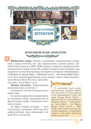 ДЕТЕКТИВ ЯК ЖАНР ЛІТЕРАТУРИ
Виникнення жанру. Одним із різновидів пригодницької літера
тури є жанр детективу, що має прихильників у різних країнах. Де
тектив бере початок у 1830–1840 х роках із творчості американського
письменника Едгара Аллана По, котрий створив кілька оповідань про
розкриття злочину або таємниці, пов’язаної зі злочином: «Золотий жук»,
«Убивство на вулиці Морг», «Пропалий лист», «Таємниця Марі Роже»
та ін. Біля витоків формування цього жанру стояли також письмен
ники Вільям Вілкі Коллінз, Артур Ко
нан Дойл, Агата Крісті та ін.
Ознаки детективу. Характерними
особливостями детективу є:
1) наявність злочину й загадки, пов’я
заної з ним;
2) злочин повинен бути розкритий не
за допомогою збігів, випадковостей чи
фантастичних подій, а виключно логіч
ним методом;
3) образ сищика (слідця) — того,
хто розгадує таємницю, який має бути
найрозумнішим серед персонажів і не
може бути злочинцем;
Д Е Т Е К Т И В Я К Ж А Н Р Л І Т Е Р А Т У Р И 169
ЛІТЕРАТУРНИЙ
ДЕТЕКТИВ
У детективах часто вико
ристовуються наскрізні образи,
які внаслідок їх популярності
стали традиційними. Серед них
герої Артура Конан Дойла —
Шерлок Холмс і містер Ватсон;
Жоржа Сіменона — комісар Мег
ре; Агати Крісті — міс Марпл;
Пуаро; Рекса Стаута — Ніро
Вулф і Арчі Гудвін та ін. Ці пер
сонажі перейшли з літературних
творів в інші види мистецтва
(кіно, театр та ін.).
Зауважте
 