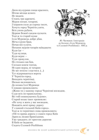 Днем від куряви сонця красного,
Ніччю місяця ясного
Не видати.
Стоять три царевичі,
Мурзи погані, татарові,
З коршем сили до сорока тисяч,
Хочуть город Чернігів узяти,
Всіх упень рубати,
Церкви Божиї скидом пускати.
Тоді ж то старий козак
Ілля Муромець добре дбав,
Меча в руки брав,
Почав він гуляти,
Поганих мурзів татарів наїжджати:
Куди їде —
Туди вулиця,
Куди верне —
Туди провулок.
Не стільки сам бив,
Скільки конем топтав,
Ні один мурза, ні татарин
Не міг втекти і спастися. (…)
Тут відкриваються ворота
У Чернігів город,
Виходять чернігівці,
Низько вклоняються,
До козака Іллі Муромця
Словами промовляють:
«Живи ти у нашому городі Чернігові воєводою,
Суди всіх по правильному,
Всі тобі повинуватись будемо».
Старий козак такеє промовляє:
«Не хочу я жить у вас воєводою,
Покажіть мені пряму дорогу
У славний стольний Київ город».
Тоді ж то чернігівці слова промовляють:
«Ой то пряма дорога у славен город Київ
Заросла лісами Брянськими,
Уже тридцять літ простою дорогою
В Київ не їжджено.
Сидить Соловей Розбійник
Б И Л И Н А Я К Ж А Н Р Д А В Н Ь О Р У С Ь К О Ї Л І Т Е Р А Т У Р И 17
Ю. Чистяков. Ілюстрація
до билини «Ілля Муромець
та Соловей Розбійник». 1987 р.
 