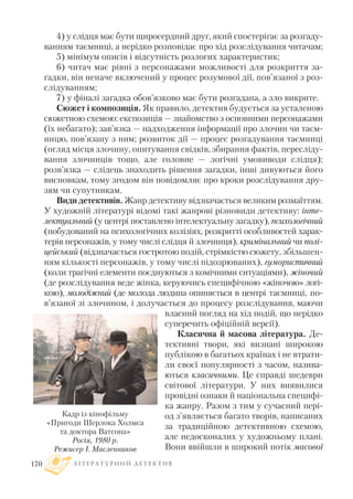 4) у слідця має бути щиросердний друг, який спостерігає за розгаду
ванням таємниці, а нерідко розповідає про хід розслідування читачам;
5) мінімум описів і відсутність розлогих характеристик;
6) читач має рівні з персонажами можливості для розкриття за
гадки, він неначе включений у процес розумової дії, пов’язаної з роз
слідуванням;
7) у фіналі загадка обов’язково має бути розгадана, а зло викрите.
Сюжет і композиція. Як правило, детектив будується за усталеною
сюжетною схемою: експозиція — знайомство з основними персонажами
(їх небагато); зав’язка — надходження інформації про злочин чи таєм
ницю, пов’язану з ним; розвиток дії — процес розгадування таємниці
(огляд місця злочину, опитування свідків, збирання фактів, пересліду
вання злочинців тощо, але головне — логічні умовиводи слідця);
розв’язка — слідець знаходить рішення загадки, інші дивуються його
висновкам, тому згодом він повідомляє про кроки розслідування дру
зям чи супутникам.
Види детективів. Жанр детективу відзначається великим розмаїттям.
У художній літературі відомі такі жанрові різновиди детективу: інте
лектуальний (у центрі поставлено інтелектуальну загадку), психологічний
(побудований на психологічних колізіях, розкритті особливостей харак
терів персонажів, у тому числі слідця й злочинця), кримінальний чи полі
цейський (відзначається гостротою подій, стрімкістю сюжету, збільшен
ням кількості персонажів, у тому числі підозрюваних), гумористичний
(коли трагічні елементи поєднуються з комічними ситуаціями), жіночий
(де розслідування веде жінка, керуючись специфічною «жіночою» логі
кою), молодіжний (де молода людина опиняється в центрі таємниці, по
в’язаної зі злочином, і долучається до процесу розслідування, маючи
власний погляд на хід подій, що нерідко
суперечить офіційній версії).
Класична й масова література. Де
тективні твори, які визнані широкою
публікою в багатьох країнах і не втрати
ли своєї популярності з часом, назива
ються класичними. Це справді шедеври
світової літератури. У них виявилися
провідні ознаки й національна специфі
ка жанру. Разом з тим у сучасний пері
од з’являється багато творів, написаних
за традиційною детективною схемою,
але недосконалих у художньому плані.
Вони ввійшли в широкий потік масової
Л І Т Е Р А Т У Р Н И Й Д Е Т Е К Т И В170
Кадр із кінофільму
«Пригоди Шерлока Холмса
та доктора Ватсона»
Росія, 1980 р.
Режисер І. Масленников
 