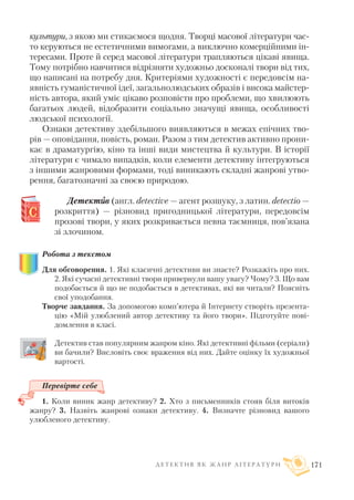 культури, з якою ми стикаємося щодня. Творці масової літератури час
то керуються не естетичними вимогами, а виключно комерційними ін
тересами. Проте й серед масової літератури трапляються цікаві явища.
Тому потрібно навчитися відрізняти художньо досконалі твори від тих,
що написані на потребу дня. Критеріями художності є передовсім на
явність гуманістичної ідеї, загальнолюдських образів і висока майстер
ність автора, який уміє цікаво розповісти про проблеми, що хвилюють
багатьох людей, відобразити соціально значущі явища, особливості
людської психології.
Ознаки детективу здебільшого виявляються в межах епічних тво
рів — оповідання, повість, роман. Разом з тим детектив активно прони
кає в драматургію, кіно та інші види мистецтва й культури. В історії
літератури є чимало випадків, коли елементи детективу інтегруються
з іншими жанровими формами, тоді виникають складні жанрові утво
рення, багатозначні за своєю природою.
Детектиив (англ. detective — агент розшуку, з латин. detectio —
розкриття) — різновид пригодницької літератури, передовсім
прозові твори, у яких розкривається певна таємниця, пов’язана
зі злочином.
Робота з текстом
Для обговорення. 1. Які класичні детективи ви знаєте? Розкажіть про них.
2. Які сучасні детективні твори привернули вашу увагу? Чому? 3. Що вам
подобається й що не подобається в детективах, які ви читали? Поясніть
свої уподобання.
Творче завдання. За допомогою комп’ютера й Інтернету створіть презента
цію «Мій улюблений автор детективу та його твори». Підготуйте пові
домлення в класі.
Детектив став популярним жанром кіно. Які детективні фільми (серіали)
ви бачили? Висловіть своє враження від них. Дайте оцінку їх художньої
вартості.
Перевірте себе
1. Коли виник жанр детективу? 2. Хто з письменників стояв біля витоків
жанру? 3. Назвіть жанрові ознаки детективу. 4. Визначте різновид вашого
улюбленого детективу.
Д Е Т Е К Т И В Я К Ж А Н Р Л І Т Е Р А Т У Р И 171
 