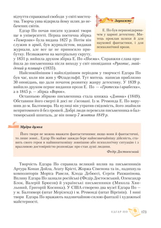 відчуття справжньої свободи у світі мистец
тва. Творча уява відкрила йому шлях до не
бачених світів.
Едгар По почав писати художні твори
ще в університеті. Перша поетична збірка
«Тамерлан» була видана 1827 р. Потім він
служив в армії, був журналістом, видавав
журнали, але все це не приносило при
бутку. Незважаючи на матеріальну скруту,
у 1831 р. вийшла друком збірка Е. По «Поеми». Справжня слава при
йшла до письменника після виходу у світ оповідання «Рукопис, знай
дений у пляшці» (1835).
Найспокійнішим і найпліднішим періодом у творчості Едгара По
був час, коли він жив у Філадельфії. Тут митець написав приблизно
30 оповідань, що дали початок розвитку жанру детективу. У 1839 р.
вийшло друком перше видання прози Е. По — «Гротески і арабески»,
а в 1845 р. — збірка «Ворон».
Останньою збіркою письменника стала книжка «Дзвони» (1849).
Обставини його смерті й досі не з’ясовані. Із м. Річмонда Е. По виру
шив до м. Балтимора. На вулиці він утратив свідомість, його знайшли
непритомного й без грошей. Добрі люди перевезли письменника в бал
тиморський шпиталь, де він помер 7 жовтня 1849 р.
Мудра думка
Його твори не можна вважати фантастичними: якщо вони й фантастичні,
то лише зовні... Едгар По майже завжди бере найнезвичайнішу дійсність, ста
вить свого героя в найвинятковішу зовнішню або психологічну ситуацію і з
вразливою достовірністю розповідає про стан душі людини.
Федір Достоєвський
Творчість Едгара По справила великий вплив на письменників
Артура Конан Дойла, Агату Крісті, Жоржа Сіменона та ін., надихнула
композиторів Моріса Равеля, Клода Дебюссі, Сергія Рахманінова.
Впливу Едгара По зазнали російські (Федір Достоєвський, Олександр
Блок, Валерій Брюсов) й українські письменники (Микола Хви
льовий, Григорій Косинка). У США створено два музеї Едгара По —
у м. Балтиморі (штат Меріленд) і м. Річмонді (штат Віргінія). І нині
твори Едгара По вражають надзвичайною силою фантазії і художньої
майстерності.
Е Д Г А Р П О 173
Е. По був першовідкрива
чем у царині детективу. Ми
тець проклав шляхи й для
наукової фантастики, і для
психологічної прози.
Зауважте
 