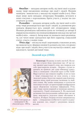 Оповіідач — вигадана автором особа, від імені якої в худож
ньому творі письменник оповідає про події і людей. Позиція
оповідача виявляється у викладі від першої особи («я»). Опо
відач може мати вигадану літературну біографію, вступати в
певні стосунки з персонажами, брати участь у подіях чи спо
стерігати за ними.
Розповіідач — вигадана автором особа, від імені якої в епіч
ному творі розповідається про події і людей, за допомогою роз
повідача формується весь уявний світ літературного твору.
Позиція розповідача наближена (хоча не тотожна) до автора й
виражена (на відміну від оповідача) формою викладу від третьої
особи («він», «вона»). Автор може не називати свого розповіда
ча, але читач може здогадатися про його характер, соціальний
статус, участь у подіях тощо.
Тоочка зоору — погляд на події і персонажів, ставлення до них,
що виявляється у формах оповіді й залежить від того, хто розпо
відає про події і людей, його участі (чи неучасті) в сюжеті, заці
кавленості, часової дистанції тощо.
Золотий жук (1843)
Коментарі. В одному зі своїх листів Е. По пи
сав про сучасне йому покоління так: «У нас не
має кровної аристократії, отже, ми створили для
себе аристократію доларів... Людина з тугим га
манцем, як правило, має дуже обмежену душу».
Хоча в оповіданні «Золотий жук» («The Gold
Bug») ідеться про пошуки скарбів, та все ж таки
у творі утверджується не сила золота, а сила
людської думки, багатство творчої уяви й розуму,
завдяки яким герой розгадав таємницю та знай
шов сховок. Від появи оповідання в суспільстві
посилився інтерес до криптографії (шифрування
задля збереження таємниці інформації). Утім,
зміст твору значно ширший за таємницю давнього
пергаменту. Герой оповідання Е. По наділений
великими інтелектуальними здібностями, що дає
йому можливість подолати важкі обставини й
бідність. В образі Леграна втілено американську
мрію — утвердження особистості в житті за раху
нок власних сил, енергії і розумових можли
востей.
Л І Т Е Р А Т У Р Н И Й Д Е Т Е К Т И В174
Р. Габор. Ілюстрація до
оповідання Е. По
«Золотий жук». 1977 р.
 