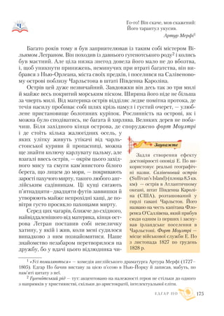 Го го! Він скаче, мов скажений:
Його тарантул укусив.
Артур Мерфі1
Багато років тому я був заприятелював із таким собі містером Ві
льямом Леграном. Він походив із давнього гугенотського роду2 і колись
був маєтний. Але ціла низка знегод довела його мало не до вбозтва,
і, щоб уникнути принижень, неминучих при втраті багатства, він ви
брався з Нью Орлеана, міста своїх предків, і поселився на Салівеново
му острові поблизу Чарльстона в штаті Південна Кароліна.
Острів цей дуже незвичайний. Завдовжки він десь так зо три милі
й майже весь покритий морським піском. Ширина його ніде не більша
за чверть милі. Від материка острів відділяє ледве помітна протока, де
течія насилу пробиває собі шлях крізь намул і густий очерет, — улюб
лене пристановище болотяних куріпок. Рослинність на острові, як і
можна було сподіватись, не багата й хирлява. Великих дерев не поба
чиш. Біля західного кінця острова, де споруджено форт Моултрі
і де стоїть кілька жалюгідних осель, у
яких улітку живуть утікачі від чарль
стонської куряви й пропасниці, можна
ще знайти колючу карлувату пальму, але
взагалі ввесь острів, — окрім цього захід
ного мису та смуги кам’янистого білого
берега, що лицем до моря, — покривають
заростіпахучогомирту, такого любого анг
лійським садівникам. Ці кущі сягають
п’ятнадцяти–двадцяти футів заввишки й
утворюють майже непрохідні хащі, де по
вітря густо просякло пахощами мирту.
Серед цих чагарів, ближче до східного,
найвіддаленішого від материка, кінця ост
рова Легран поставив собі невеличку
хатину, у якій і жив, коли мені судилося
випадково з ним познайомитися. Наше
знайомство незабаром перетворилося на
дружбу, бо у вдачі цього відлюдника чи
Е Д Г А Р П О 175
1 «Усі помиляються» — комедія англійського драматурга Артура Мерфі (1727–
1805). Едгар По бачив виставу за цією п’єсою в Нью Йорку й записав, мабуть, по
пам’яті цитату з неї.
2 Гугенотський рід — тут: акцентовано на належності героя не стільки до одного
з напрямків у християнстві, скільки до аристократії, інтелектуальної еліти.
Задля створення ефекту
достовірності оповіді Е. По ви
користовує реальні географіч
ні назви. Салівеновий острів
(Sullivan’s Island)(площа 8,5 кв.
км) — острів в Атлантичному
океані, штат Південна Каролі
на (США), розташований у
гирлі гавані Чарльстон. Його
названо на честь капітана Фло
ренса О’Саллівена, який прибув
сюди одним із перших і засну
вав ірландське поселення в
Чарльстоні. Форт Моултрі —
місце військової служби Е. По
з листопада 1827 по грудень
1828 р.
Зауважте
 