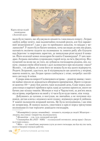 мало було такого, що збуджувало цікавість і викликало повагу. Легран
здобув добру освіту, мав надзвичайно сильний розум, але був зараже
ний мізантропією1, і раз у раз то проймався запалом, то впадав у ме
ланхолію2. У нього було багато книжок, хоча заглядав до них він рідко,
натомість воліючи ходити на полювання та ловити рибу або блукати
над берегом і в миртових заростях, де вишукував різні мушлі й кома
хи. Його колекції комах позаздрив би навіть Сваммердам3. У цих ман
драх Леграна звичайно супроводив старий негр, на ім’я Джупітер. Від
пущений на волю ще до того, як зубожіла господарева родина, він, од
наче, уважав своїм обов’язком і далі залишатися при молодому «маса4
Вілові», і ні добром, ні злом його не можна було від цього відвернути.
Родичі Легранові, здається, ще й підтримували цю затятість у негрові,
маючи певність, що Легран трохи схибнувся і, отже, потребує постій
ного догляду й опіки.
Сувора зима на широті Салівенового острова — рідкісне явище, і восе
ни майже ніколи не доводиться обігрівати приміщення. Проте в середи
ні жовтня 18++ року був досить таки холодний день. Саме перед захо
дом сонця я нарешті пробився крізь хащі до хатини приятеля, якого не
бачив уже кілька тижнів. Мешкав я тоді в Чарльстоні, за дев’ять миль
від острова, перебратися на який у ті часи було куди тяжче, ніж тепер.
Добувшись до хатини, я постукав, як звичайно, а не почувши від
повіді, дістав ключа з відомого мені сховку, відімкнув двері й увійшов.
У каміні палахкотів яскравий вогонь. Це була несподіванка, і аж ніяк
не неприємна. Я скинув пальто, умостився в кріслі перед тріскучими
поліняками й став терпляче дожидати господарів.
Л І Т Е Р А Т У Р Н И Й Д Е Т Е К Т И В176
Карта місця подій
оповідання
«Золотий жук»
1 Мізантропія (з грецьк. ненавидіти) — ненависть, недовіра до людей. Мізантроп —
людина, яка уникає товариства, відлюдькувата.
2 Меланхолія — сум, туга, похмурий настрій.
3 Сваммердам Ян (1637–1680) — голландський ентомолог, автор праці «Загаль
на історія комах».
4 Маса — тут: шанобливе звертання слуги до свого господаря, що йде від тих часів,
коли в Америці існувало рабство.
 
