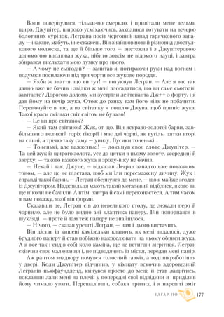 Вони повернулися, тільки но смеркло, і привітали мене вельми
щиро. Джупітер, широко усміхаючись, заходився готувати на вечерю
болотяних куріпок. Леграна посів черговий напад гарячкового запа
лу — інакше, мабуть, і не скажеш. Він знайшов новий різновид двостул
кового молюска, та ще й більше того — вистежив і з Джупітеровою
допомогою вполював жука, нібито зовсім не відомого науці, і завтра
збирався вислухати мою думку про нього.
— А чому не сьогодні? — запитав я, потираючи руки над вогнем і
подумки посилаючи під три чорти все жукове поріддя.
— Якби ж знаття, що ви тут! — вигукнув Легран. — Але я вас так
давно вже не бачив і звідки ж мені здогадатися, що ви саме сьогодні
завітаєте? Дорогою додому ми зустріли лейтенанта Дж++ з форту, і я
дав йому на вечір жука. Отож до ранку вам його ніяк не побачити.
Переночуйте в нас, а на світанку я пошлю Джупа, щоб приніс жука.
Такої краси скільки світ світом не бувало!
— Це ви про світанок?
— Який там світанок! Жук, от що. Він яскраво золотої барви, зав
більшки з великий горіх гікорії і має дві чорні, як вугіль, цятки вгорі
на спині, а третю таку саму — унизу. Вусики тоненькі...
— Тоненькі, але важкенькі! — докинув своє слово Джупітер. —
Та цей жук із щирого золота, усе до цятки в ньому золоте, усередині й
зверху, — такого важкого жука я зроду віку не бачив.
— Нехай і так, Джупе, — відказав Легран занадто вже поважним
тоном, — але це не підстава, щоб ми їли пересмажену дичину. Жук і
справді такої барви, — Легран обернувся до мене, — що я майже згоден
із Джупітером. Надкрильця мають такий металевий відблиск, якого ви
ще ніколи не бачили. А втім, завтра й самі переконаєтеся. А тим часом
я вам покажу, якої він форми.
Сказавши це, Легран сів до невеликого столу, де лежали перо й
чорнило, але не було видно ані клаптика паперу. Він попорпався в
шухляді — проте й там теж паперу не знайшлося.
— Нічого, — сказав урешті Легран, — нам і цього вистачить.
Він дістав із кишені камізельки клапоть, як мені видалося, дуже
брудного паперу й став побіжно накреслювати на ньому обриси жука.
А я все так і сидів собі коло каміна, ще не встигши зігрітися. Легран
скінчив своє малювання і, не підводячись із місця, передав мені папір.
Аж раптом знадвору почувся голосний гавкіт, а тоді шкряботіння
у двері. Коли Джупітер відчинив, у кімнату вскочив здоровезний
Легранів ньюфаундленд, кинувся просто до мене й став лащитись,
поклавши лапи мені на плечі: у попередні свої відвідини я приділив
йому чимало уваги. Перешалівши, собака притих, і я нарешті зміг
Е Д Г А Р П О 177
 