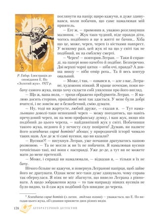 поглянути на папір; щиро кажучи, я дуже здиву
вався, коли побачив, що саме намалював мій
приятель.
— Еге ж, — промовив я, уважно розглянувши
малюнок. — Жук таки чудний, ніде правди діти,
чогось подібного я ще в житті не бачив... Хіба
що це, може, череп, череп із кістками навхрест.
У всякому разі, цей жук ні на що у світі так не
подібний, як на емблему смерті.
— Череп! — повторив Легран. — Таки й справ
ді, на папері воно начебто й подібне. Безперечно.
Дві верхні чорні цятки — ніби очі, правда? А дов
ша внизу — ніби отвір рота... Та й весь контур
овальний.
— Може, і так, — озвався я, — але з вас, Легра
не, художник ніякий. Я краще почекаю, поки по
бачу самого жука, якщо хочу скласти собі уявлення про його вигляд.
— Що ж, ваша воля, — трохи ображено пробурмотів Легран. — Я ма
люю досить стерпно, принаймні мені так здається. У мене були добрі
вчителі, і не зовсім же я безкебетний, смію думати.
— Ну, тоді ви жартуєте, любий друже, — сказав я. — Тут нама
льовано доволі таки непоганий череп — можу погодитись, що навіть
пречудовий череп, як на мою профанську думку, і ваш жук, якщо він
подібний до цього черепа, — найдивніший жук у світі. Побачивши
такого жука, недовго й у нечисту силу повірити! Думаю, ви назвете
його scarabaeus caput hominis1 абощо; у природничій історії чимало
таких назв. Але де ж ті самі вусики, що ви казали?
— Вусики?! — вигукнув Легран, уже почавши дратуватись нашою
розмовою. — Та не могли ж ви їх не побачити. Я намалював вусики
точнісінько такі, які вони є насправді. Уже де де, а тут ви не можете
мати до мене претензій.
— Може, і справді ви намалювали, — відказав я, — тільки я їх не
бачу.
Нічого більше не кажучи, я повернув Легранові папірця, щоб зайве
його не дратувати. Однак мене все таки дуже здивувало, чому справа
так обернулася. Я ніяк не міг збагнути, що вивело Леграна з рівно
ваги. А щодо зображення жука — то там направду ніяких вусиків не
було видно, та й сам жук подібний був швидше до черепа.
Л І Т Е Р А Т У Р Н И Й Д Е Т Е К Т И В178
1 Scarabaeus caput hominis (з латин. людська голова) — уважається, що Е. По ви
гадав цього жука, об’єднавши прикмети двох різних видів.
Р. Габор. Ілюстрація до
оповідання Е. По
«Золотий жук». 1977 р.
 