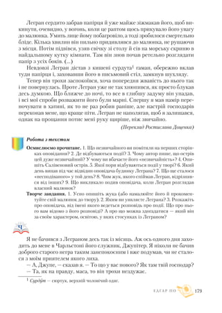 Легран сердито забрав папірця й уже майже зіжмакав його, щоб ви
кинути, очевидно, у вогонь, коли це раптом щось прикувало його увагу
до малюнка. Умить лице йому побагровіло, а тоді зробилося смертельно
бліде. Кілька хвилин він пильно придивлявся до малюнка, не рушаючи
з місця. Потім підвівся, узяв свічку зі столу й сів на морську скриню в
найдальшому кутку кімнати. Там він знов почав ретельно розглядати
папір з усіх боків. (...)
Невдовзі Легран дістав з кишені сурдута1 гаман, обережно вклав
туди папірця і, заховавши його в письмовий стіл, замкнув шухляду.
Тепер він трохи заспокоївся, хоча попередня жвавість до нього так
і не повернулась. Проте Легран уже не так хнюпився, як просто блукав
десь думкою. Що ближче до ночі, то все в глибшу задуму він упадав,
і всі мої спроби розважити його були марні. Спершу я мав намір пере
ночувати в хатині, як то не раз робив раніше, але настрій господарів
переконав мене, що краще піти. Легран не наполягав, щоб я залишався,
однак на прощання потис мені руку щиріше, ніж звичайно.
(Переклад Ростислава Доценка)
Робота з текстом
Осмислюємо прочитане. 1. Що незвичайного ви помітили на перших сторін
ках оповідання? 2. Де відбуваються події? 3. Чому автор пише, що острів
цей дуже незвичайний? У чому ви вбачаєте його «незвичайність»? 4. Опи
шіть Салівеновий острів. 5. Якої пори відбуваються події у творі? 6. Який
день випав під час відвідин оповідача будинку Леграна? 7. Що ще сталося
«несподіваного» у той день? 8. Чим жук, якого спіймав Легран, відрізняв
ся від інших? 9. Що викликало подив оповідача, коли Легран розглядав
власний малюнок?
Творче завдання. 1. Усно опишіть жука (або намалюйте його й прокомен
туйте свій малюнок до твору). 2. Яким ви уявляєте Леграна? 3. Розкажіть
про оповідача, від імені якого ведеться розповідь про події. Що про ньо
го вам відомо з його розповіді? А про що можна здогадатися — який він
за своїм характером, освітою, у яких стосунках із Леграном?
Я не бачився з Леграном десь так із місяць. Аж ось одного дня захо
дить до мене в Чарльстоні його служник, Джупітер. Я ніколи не бачив
доброго старого негра таким занепокоєним і вже подумав, чи не стало
ся з моїм приятелем якого лиха.
— А, Джупе, — сказав я. — То що у вас нового? Як там твій господар?
— Та, як на правду, маса, то він трохи нездужає.
Е Д Г А Р П О 179
1 Сурдут — сюртук, верхній чоловічий одяг.
 