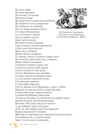 На семи дубах,
На миль тридцять
Ні кінному, ні пішому
Пропуску немає.
Як засвистить Соловей по солов’їному,
Як закричить він по звіриному,
Як зашипить по зміїному,
Так усі трави мурави в’януть,
Усі квіти обсипаються,
А хто близько з людей,
Так всі мертві лежать.
Бере стрілу калену,
Натягнув тятиву шовкову,
Сам до стріли словами промовляє:
«Лети, моя стріло калена,
Вище лісу стоящого,
Нижче облака ходящого,
Та попади, стріло, Соловею в праве око!»
Як вилетіла стріла вище лісу стоящого,
Нижче облака ходящого,
А попала Соловею в праве око,
А вилетіла стріла лівим вухом.
Упав Соловей зо семи дубів,
Та Ілля Муромець того придбав,
Соловея стрімко в кайдани кував,
А до булатного стременя в’язав,
Сам простою дорогою
У город Київ вирушав.
Гей, як приїхав Ілля Муромець у город, у Київ,
Приїхав до сонечка князя у широкий двір,
Ставив коня серед двору княжого,
Соловею Розбійнику наказував:
«Гляди ж, Соловею, не відступай від доброго коня,
Бережи ти коня мого богатирського,
Від мене тобі, знай, нікуди не втекти».
А сам доброму коню наказував:
«Гей, ти, мій добрий коню богатирський,
Бережи проклятого Соловея,
Щоб він не відв’язався від стременя булатного мого».
Сам ввійшов він у палати княжії,
Хрест то він клав по писаному,
Б И Л И Н И І Б А Л А Д И18
Ю. Чистяков. Ілюстрація
до билини «Ілля Муромець
та Соловей Розбійник». 1987 р.
 