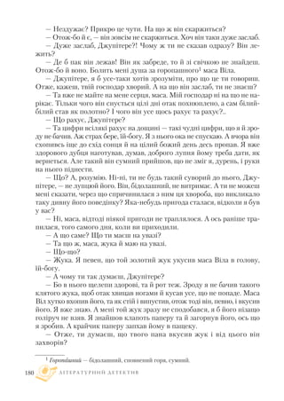 — Нездужає? Прикро це чути. На що ж він скаржиться?
— Отож бо й є, — він зовсім не скаржиться. Хоч він таки дуже заслаб.
— Дуже заслаб, Джупітере?! Чому ж ти не сказав одразу? Він ле
жить?
— Де б пак він лежав! Він як забреде, то й зі свічкою не знайдеш.
Отож бо й воно. Болить мені душа за горопашного1 маса Віла.
— Джупітере, я б усе таки хотів зрозуміти, про що це ти говориш.
Отже, кажеш, твій господар хворий. А на що він заслаб, ти не знаєш?
— Та вже не майте на мене серця, маса. Мій господар ні на що не на
рікає. Тільки чого він снується цілі дні отак похнюплено, а сам білий
білий став як полотно? I чого він усе щось рахує та рахує?..
— Що рахує, Джупітере?
— Та цифри всілякі рахує на дощині — такі чудні цифри, що я й зро
ду не бачив. Аж страх бере, їй богу. Я з нього ока не спускаю. А вчора він
схопивсь іще до схід сонця й на цілий божий день десь пропав. Я вже
здорового дубця наготував, думав, доброго лупня йому треба дати, як
вернеться. Але такий він сумний прийшов, що не зміг я, дурень, і руки
на нього піднести.
— Що? А, розумію. Ні ні, ти не будь такий суворий до нього, Джу
пітере, — не лупцюй його. Він, бідолашний, не витримає. А ти не можеш
мені сказати, через що спричинилася з ним ця хвороба, що викликало
таку дивну його поведінку? Яка небудь пригода сталася, відколи я був
у вас?
— Ні, маса, відтоді ніякої пригоди не траплялося. А ось раніше тра
пилася, того самого дня, коли ви приходили.
— А що саме? Що ти маєш на увазі?
— Та що ж, маса, жука й маю на увазі.
— Що що?
— Жука. Я певен, що той золотий жук укусив маса Віла в голову,
їй богу.
— А чому ти так думаєш, Джупітере?
— Бо в нього щелепи здорові, та й рот теж. Зроду я не бачив такого
клятого жука, щоб отак хвицав ногами й кусав усе, що не попаде. Маса
Віл хутко вхопив його, та як стій і випустив, отож тоді він, певно, і вкусив
його. Я вже знаю. А мені той жук зразу не сподобався, я б його нізащо
голіруч не взяв. Я знайшов клапоть паперу та й загорнув його, ось що
я зробив. А крайчик паперу запхав йому в пащеку.
— Отже, ти думаєш, що твого пана вкусив жук і від цього він
захворів?
Л І Т Е Р А Т У Р Н И Й Д Е Т Е К Т И В180
1 Горопашний — бідолашний, сповнений горя, сумний.
 