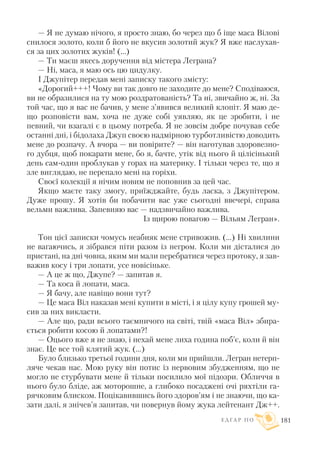 — Я не думаю нічого, я просто знаю, бо через що б іще маса Вілові
снилося золото, коли б його не вкусив золотий жук? Я вже наслухав
ся за цих золотих жуків! (...)
— Ти маєш якесь доручення від містера Леграна?
— Ні, маса, я маю ось цю цидулку.
I Джупітер передав мені записку такого змісту:
«Дорогий+++! Чому ви так довго не заходите до мене? Сподіваюся,
ви не образилися на ту мою роздратованість? Та ні, звичайно ж, ні. За
той час, що я вас не бачив, у мене з’явився великий клопіт. Я маю де
що розповісти вам, хоча не дуже собі уявляю, як це зробити, і не
певний, чи взагалі є в цьому потреба. Я не зовсім добре почував себе
останні дні, і бідолаха Джуп своєю надмірною турботливістю доводить
мене до розпачу. А вчора — ви повірите? — він наготував здоровезно
го дубця, щоб покарати мене, бо я, бачте, утік від нього й цілісінький
день сам один проблукав у горах на материку. І тільки через те, що я
зле виглядаю, не перепало мені на горіхи.
Своєї колекції я нічим новим не поповнив за цей час.
Якщо маєте таку змогу, приїжджайте, будь ласка, з Джупітером.
Дуже прошу. Я хотів би побачити вас уже сьогодні ввечері, справа
вельми важлива. Запевняю вас — надзвичайно важлива.
Із щирою повагою — Вільям Легран».
Тон цієї записки чомусь неабияк мене стривожив. (...) Ні хвилини
не вагаючись, я зібрався піти разом із негром. Коли ми дісталися до
пристані, на дні човна, яким ми мали перебратися через протоку, я зав
важив косу і три лопати, усе новісіньке.
— А це ж що, Джупе? — запитав я.
— Та коса й лопати, маса.
— Я бачу, але навіщо вони тут?
— Це маса Віл наказав мені купити в місті, і я цілу купу грошей му
сив за них викласти.
— Але що, ради всього таємничого на світі, твій «маса Віл» збира
ється робити косою й лопатами?!
— Оцього вже я не знаю, і нехай мене лиха година поб’є, коли й він
знає. Це все той клятий жук. (...)
Було близько третьої години дня, коли ми прийшли. Легран нетерп
ляче чекав нас. Мою руку він потис із нервовим збудженням, що не
могло не стурбувати мене й тільки посилило мої підозри. Обличчя в
нього було бліде, аж моторошне, а глибоко посаджені очі ряхтіли га
рячковим блиском. Поцікавившись його здоров’ям і не знаючи, що ка
зати далі, я знічев’я запитав, чи повернув йому жука лейтенант Дж++.
Е Д Г А Р П О 181
 