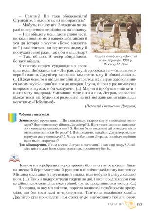 — Самим?! Ви таки збожеволіли!
Стривайте, а надовго це ви вибираєтесь?
— Мабуть, на цілу ніч. Виходимо ми за
раз і повернемося не пізніш як на світанку.
— I ви обіцяєте мені, даєте слово честі,
що коли покінчимо з вашою забаганкою й
уся ця історія з жуком (Боже милости
вий!) закінчиться, ви вернетеся додому й
послухаєте моєї ради, так ніби я ваш лікар?
— Так, обіцяю. А тепер збираймося,
бо часу обмаль.
З тяжким серцем супроводив я свого
приятеля. Вибрались ми — Легран, Джупітер, собака і я — близько чет
вертої години. Джупітер напосівся сам нести косу й обидві лопати...
(…) Щодо мене, то я ніс два потайні ліхтарі, тоді як Легран задовольнив
ся самим жуком, прив’язаним до шворки. Ідучи, він раз у раз вимахував
шворкою з жуком, ніби чаклуючи. (...) Марно я пробував випитати в
нього мету подорожі. Умовивши мене піти з ним, Легран, здавалося,
відохотився від будь якої розмови й на всі мої запитання відповідав
коротким: «Побачимо!»
(Переклад Ростислава Доценка)
Робота з текстом
Осмислюємо прочитане. 1. Що схвилювало старого слугу в поведінці госпо
даря? Якого висновку дійшов Джупітер? 2. Що в тексті записки виклика
ло в оповідача занепокоєння? 3. Якими були подальші дії оповідача після
отримання записки Леграна? 4. Які предмети, придбані Джупітером, при
вернули увагу оповідача? 5. Чому, побачивши Леграна, оповідач вирішив,
що в нього «гарячка»?
Для обговорення. Яким постає Легран в експозиції і зав’язці твору? Знай
діть цитати для його характеристики, прокоментуйте їх.
Човном ми перебралися через протоку біля виступу острова, вийшли
на високий берег материка й рушили в північно західному напрямку.
Місцина мала дикий і пустельний вигляд, ніде не було й сліду людської
ноги. (...) Так ми подорожували години зо дві, і вже перед заходом сон
ця дійшли до околиці ще похмурішої, ніж та, що залишилася позаду. (...)
Площина, на яку ми вийшли, поросла ожиною, і незабаром ми зрозу
міли, що без коси далі не продертися. Там то за вказівкою хазяїна
Джупітер став прокладати нам стежину до височезного тюльпанового
Е Д Г А Р П О 183
Кадр із кінофільму «Золотий
жук». Франція, 1981 р.
Режисер М. Рене
 