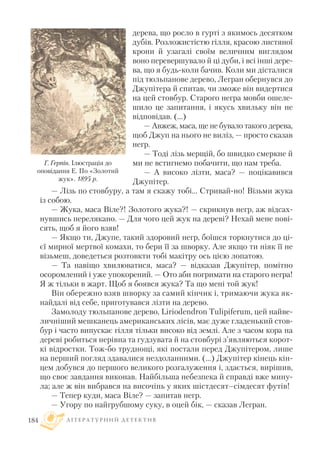 дерева, що росло в гурті з якимось десятком
дубів. Розложистістю гілля, красою листяної
крони й узагалі своїм величним виглядом
воно перевершувало й ці дуби, і всі інші дере
ва, що я будь коли бачив. Коли ми дісталися
під тюльпанове дерево, Легран обернувся до
Джупітера й спитав, чи зможе він видертися
на цей стовбур. Старого негра мовби ошеле
шило це запитання, і якусь хвильку він не
відповідав. (...)
— Авжеж, маса, ще не бувало такого дерева,
щоб Джуп на нього не виліз, — просто сказав
негр.
— Тоді лізь мерщій, бо швидко смеркне й
ми не встигнемо побачити, що нам треба.
— А високо лізти, маса? — поцікавився
Джупітер.
— Лізь по стовбуру, а там я скажу тобі... Стривай но! Візьми жука
із собою.
— Жука, маса Віле?! Золотого жука?! — скрикнув негр, аж відсах
нувшись перелякано. — Для чого цей жук на дереві? Нехай мене пові
сять, щоб я його взяв!
— Якщо ти, Джупе, такий здоровий негр, боїшся торкнутися до ці
єї мирної мертвої комахи, то бери її за шворку. Але якщо ти ніяк її не
візьмеш, доведеться розтовкти тобі макітру ось цією лопатою.
— Та навіщо хвилюватися, маса? — відказав Джупітер, помітно
осоромлений і уже упокорений. — Ото аби погримати на старого негра!
Я ж тільки в жарт. Щоб я боявся жука? Та що мені той жук!
Він обережно взяв шворку за самий кінчик і, тримаючи жука як
найдалі від себе, приготувався лізти на дерево.
Замолоду тюльпанове дерево, Liriodendron Tulipiferum, цей найве
личніший мешканець американських лісів, має дуже гладенький стов
бур і часто випускає гілля тільки високо від землі. Але з часом кора на
дереві робиться нерівна та гудзувата й на стовбурі з’являються корот
кі відростки. Тож бо труднощі, які постали перед Джупітером, лише
на перший погляд здавалися нездоланними. (...) Джупітер кінець кін
цем добувся до першого великого розгалуження і, здається, вирішив,
що своє завдання виконав. Найбільша небезпека й справді вже мину
ла; але ж він вибрався на височінь у яких шістдесят–сімдесят футів!
— Тепер куди, маса Віле? — запитав негр.
— Угору по найгрубшому суку, в оцей бік, — сказав Легран.
Л І Т Е Р А Т У Р Н И Й Д Е Т Е К Т И В184
Г. Герпін. Ілюстрація до
оповідання Е. По «Золотий
жук». 1895 р.
 