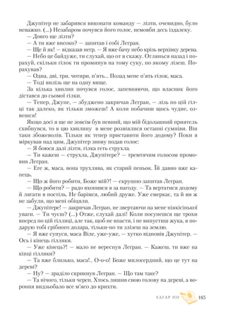 Джупітер не забарився виконати команду — лізти, очевидно, було
неважко. (...) Незабаром почувся його голос, немовби десь іздалеку.
— Довго ще лізти?
— А ти вже високо? — запитав і собі Легран.
— Ще й як! — відказав негр. — Я вже бачу небо крізь верхівку дерева.
— Небо це байдуже, ти слухай, що от я скажу. Оглянься назад і по
рахуй, скільки гілок ти проминув на тому суку, по якому лізеш. По
рахував?
— Одна, дві, три, чотири, п’ять... Позад мене п’ять гілок, маса.
— Тоді вилізь ще на одну вище.
За кілька хвилин почувся голос, запевняючи, що власник його
дістався до сьомої гілки.
— Тепер, Джупе, — збуджено закричав Легран, — лізь по цій гіл
ці так далеко, як тільки зможеш! А коли побачиш щось чудне, оз
вешся!
Якщо досі я ще не зовсім був певний, що мій бідолашний приятель
схибнувся, то в цю хвилину в мене розвіялися останні сумніви. Він
таки збожеволів. Тільки як тепер приставити його додому? Поки я
міркував над цим, Джупітер знову подав голос:
— Я боюся далі лізти, гілка геть струхла.
— Ти кажеш — струхла, Джупітере? — тремтячим голосом промо
вив Легран.
— Еге ж, маса, вона трухлява, як старий пеньок. Їй давно вже ка
пець.
— Що ж його робити, Боже мій?! — скрушно запитав Легран.
— Що робити? — радо вхопився я за нагоду. — Та вертатися додому
й лягати в постіль. Не барімся, любий друже. Уже смеркає, та й ви ж
не забули, що мені обіцяли.
— Джупітере! — закричав Легран, не звертаючи на мене ніякісінької
уваги. — Ти чуєш? (...) Отже, слухай далі! Коли посунешся ще трохи
вперед по цій гілляці, але так, щоб не впасти, і не випустиш жука, я по
дарую тобі срібного долара, тільки но ти злізеш на землю.
— Я вже сунуся, маса Віле, уже уже, — хутко відповів Джупітер. —
Ось і кінець гілляки.
— Уже кінець?! — мало не вереснув Легран. — Кажеш, ти вже на
кінці гілляки?
— Та вже близько, маса!.. О о о! Боже милосердний, що це тут на
дереві?
— Ну? — зраділо скрикнув Легран. — Що там таке?
— Та нічого, тільки череп. Хтось лишив свою голову на дереві, а во
роння видзьобало все м’ясо до крихти.
Е Д Г А Р П О 185
 
