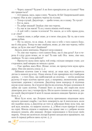 — Череп, кажеш? Чудово! А як його прикріплено до гілляки? Чим
він тримається?
— А й правда, маса, зараз гляну. Чудасія, їй бо! Здоровецький цвях
у черепі. Оце ж він і держить черепа на гілляці.
— Тепер слухай, Джупітере, — зроби точно, як я скажу. Ти чуєш?
— Еге ж, маса.
— То добре вважай! Знайди ліве око черепа.
— Га, оце ж так маєш! Та ж у нього ніяких очей немає.
— А хай тобі з таким телепнем! Ти знаєш, де в тебе права рука,
а де ліва?
— Авжеж знаю, я добре знаю, де в мене ліва рука. Це та, що я нею
дрова рубаю.
— Ну та звісно, ти ж лівак. А ліве око в тебе з того самого боку,
що й ліва рука. Тепер ти вже знайдеш, може, де ліве око черепа, тобто
місце, де було ліве око? Знайшов?
Запала довга мовчанка. Нарешті негр озвався:
— То ліве око черепа з того самого боку, що й ліва рука? Але в че
репа й сліду руки немає, не те що! Та вже хай. Ось воно, ліве око,
знайшов. То що з ним робити?
— Пропусти жука вниз крізь той отвір, скільки шворки стане, але
стережися, щоб шворка не випала з руки.
— Уже зробив, маса Віле. Немає легше, як пропустити жука крізь
дірку. Оно він висить унизу. (…)
Забивши кілочок саме в тому місці, де впав жук, мій приятель
дістав із кишені рулетку. Один кінець її він прикріпив під стовбуром
дерева, — з того боку, що найближчий до кілочка, — потім розмотав
рулетку й через кілочок протяг далі, у напрямку, визначеному двома
пунктами: деревом і кілочком. Джупітер ішов попереду й підтинав
косою кущі ожини. За п’ятдесят футів від кілочка Легран зупинився й
забив ще один кілочок. Узявши його за центр, він окреслив коло
діаметром десь так у чотири фути. Після цього схопив сам лопату, дав
по одній Джупітерові й мені й сказав якомога швидше братися до ро
боти. (...)
Мені було ясно, що Леграна посіла притаманна південцям жага
шукати заховані скарби, і ця його химерність ще й посилилася, коли
він надибав жука, а Джупітер до того ж забалакав йому вуха тим, що
цей жук, мовляв, «із щирого золота». (...) Мені стало прикро й сумно
на серці. Кінець кінцем я вирішив, що краще вже я з доброю волею
візьмуся копати, аби швидше Легран переконався в безглузді своїх
марень. Отож ми засвітили ліхтарі й ревно заходилися працювати, так
наче й справді робили щось путнє. (…)
Л І Т Е Р А Т У Р Н И Й Д Е Т Е К Т И В186
 