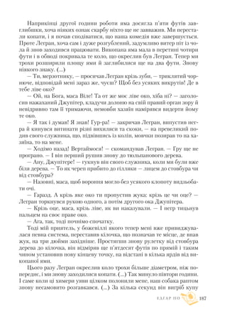 Наприкінці другої години роботи яма досягла п’яти футів зав
глибшки, хоча ніяких ознак скарбу ніхто ще не завважив. Ми переста
ли копати, і я почав сподіватися, що наша комедія вже завершується.
Проте Легран, хоча сам і дуже розгублений, задумливо витер піт із чо
ла й знов заходився працювати. Викопана яма мала в перетині чотири
фути і в обводі покривала те коло, що окреслив був Легран. Тепер ми
трохи розширили площу ями й заглибилися ще на два фути. Знову
ніякого знаку. (…)
— Ти, мерзотнику, — просичав Легран крізь зуби, — триклятий чор
нюче, відповідай мені зараз же, чуєш? Щоб без усяких викрутів! Де в
тебе ліве око?
— Ой, на Бога, маса Віле! Та от же моє ліве око, хіба ні? — заголо
сив нажаханий Джупітер, кладучи долоню на свій правий орган зору й
невідривно там її тримаючи, немовби хазяїн намірявся видерти йому
те око.
— Я так і думав! Я знав! Гур ра! — закричав Легран, випустив нег
ра й кинувся витинати різні вихиляси та скоки, — на превеликий по
див свого служника, що, підвівшись із колін, мовчки позирав то на ха
зяїна, то на мене.
— Ходімо назад! Вертаймося! — скомандував Легран. — Гру ще не
програно. — I він перший рушив знову до тюльпанового дерева.
— Ану, Джупітере! — гукнув він свого служника, коли ми були вже
біля дерева. — То як череп прибито до гілляки — лицем до стовбура чи
від стовбура?
— Назовні, маса, щоб вороння могло без усякого клопоту видзьоба
ти очі.
— Гаразд. А крізь яке око ти пропустив жука: крізь це чи оце? —
Легран торкнувся рукою одного, а потім другого ока Джупітера.
— Крізь оце, маса, крізь ліве, як ви наказували. — I негр тицьнув
пальцем на своє праве око.
— Ага, так, тоді почнімо спочатку.
Тоді мій приятель, у божевіллі якого тепер мені вже привиджува
лася певна система, переставив кілочка, що позначав те місце, де впав
жук, на три дюйми західніше. Простягши знову рулетку від стовбура
дерева до кілочка, він відміряв ще п’ятдесят футів по прямій і таким
чином установив нову кінцеву точку, на відстані в кілька ярдів від ви
копаної ями.
Цього разу Легран окреслив коло трохи більше діаметром, ніж по
переднє, і ми знову заходилися копати. (…) Так минуло півтори години.
I саме коли ці химери уяви цілком полонили мене, наш собака раптом
знову несамовито розгавкався. (...) За кілька секунд він вигріб купу
Е Д Г А Р П О 187
 