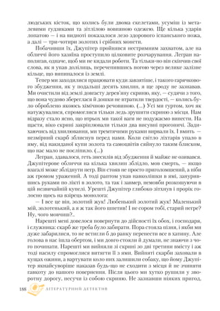 людських кісток, що колись були двома скелетами, усуміш із мета
левими гудзиками та зітлілою вовняною одежею. Ще кілька ударів
лопатою — і на видноті показалося лезо здорового іспанського ножа,
а далі — три чотири золотих і срібних монети.
Побачивши їх, Джупітер пройнявся нестримним захватом, але на
обличчі його хазяїна проступило цілковите розчарування. Легран на
полягав, одначе, щоб ми не кидали роботи. Та тільки но він скінчив свої
слова, як я упав долілиць, перечепившись ногою через велике залізне
кільце, що випиналося із землі.
Тепер ми заходилися працювати куди завзятіше, і такого гарячково
го збудження, як у подальші десять хвилин, я ще зроду не зазнавав.
Ми очистили від землі довгасту дерев’яну скриню, яку, — судячи з того,
що вона чудово збереглася й дошки не втратили твердості, — колись бу
ло оброблено якоюсь хімічною речовиною. (...) Усі ми гуртом, хоч як
натужувалися, спромоглися тільки ледь зрушити скриню з місця. Нам
відразу стало ясно, що втрьох ми такої ваги не подужаємо винести. На
щастя, віко скрині закріплювали тільки два висувні прогоничі. Зади
хаючись від хвилювання, ми тремтячими руками вирвали їх. I вмить —
незмірний скарб зблиснув перед нами. Коли світло ліхтарів упало в
яму, від накиданої купи золота та самоцвітів сяйнуло таким блиском,
що нас мало не посліпило. (…)
Легран, здавалося, геть знесилів від збудження й майже не озивався.
Джупітерове обличчя на кілька хвилин зблідло, мов смерть, — якщо
взагалі може збліднути негр. Він стояв не просто приголомшений, а ніби
аж громом уражений. А тоді раптом упав навколішки в ямі, занурив
шись руками по лікті в золото, та так і завмер, немовби розкошуючи в
цій незвичайній купелі. Урешті Джупітер глибоко зітхнув і прорік го
лосно щось на взірець монолога:
— I все це він, золотий жук! Любенький золотий жук! Маленький
мій, золотенький, а я ж так його шпетив! I не сором тобі, старий негре?
Ну, чого мовчиш?..
Нарешті мені довелося повернути до дійсності їх обох, і господаря,
і служника: скарб же треба було забирати. Пора стояла пізня, і якби ми
дуже забарилися, то не встигли б до ранку перенести все в хатину. Але
голова в нас ішла обертом, і ми довго стояли й думали, не знаючи з чо
го починати. Нарешті ми вийняли зі скрині зо дві третини вмісту і аж
тоді насилу спромоглися витягти її з ями. Вийняті скарби заховали в
кущах ожини, а вартувати коло них залишили собаку, що йому Джупі
тер якнайсуворіше наказав будь що не сходити з місця й не зчиняти
гавкоту до нашого повернення. Після цього ми хутко рушили у зво
ротну дорогу, несучи із собою скриню. Не зазнавши ніяких пригод,
Л І Т Е Р А Т У Р Н И Й Д Е Т Е К Т И В188
 
