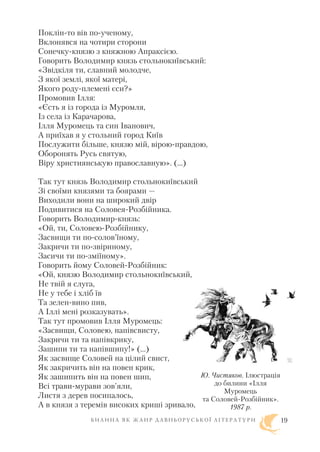 Поклін то вів по ученому,
Вклонявся на чотири сторони
Сонечку князю з княжною Апраксією.
Говорить Володимир князь стольнокиївський:
«Звідкіля ти, славний молодче,
З якої землі, якої матері,
Якого роду племені єси?»
Промовив Ілля:
«Єсть я із города із Муромля,
Із села із Карачарова,
Ілля Муромець та син Іванович,
А приїхав я у стольний город Київ
Послужити більше, князю мій, вірою правдою,
Оборонять Русь святую,
Віру християнськую православную». (…)
Так тут князь Володимир стольнокиївський
Зі своїми князями та боярами —
Виходили вони на широкий двір
Подивитися на Соловея Розбійника.
Говорить Володимир князь:
«Ой, ти, Соловею Розбійнику,
Засвищи ти по солов’їному,
Закричи ти по звіриному,
Засичи ти по зміїному».
Говорить йому Соловей Розбійник:
«Ой, князю Володимир стольнокиївський,
Не твій я слуга,
Не у тебе і хліб їв
Та зелен вино пив,
А Іллі мені розказувать».
Так тут промовив Ілля Муромець:
«Засвищи, Соловею, напівсвисту,
Закричи ти та напівкрику,
Зашипи ти та напівшипу!» (…)
Як засвище Соловей на цілий свист,
Як закричить він на повен крик,
Як зашипить він на повен шип,
Всі трави мурави зов’яли,
Листя з дерев посипалось,
А в князя з теремів високих криші зривало,
Б И Л И Н А Я К Ж А Н Р Д А В Н Ь О Р У С Ь К О Ї Л І Т Е Р А Т У Р И 19
Ю. Чистяков. Ілюстрація
до билини «Ілля
Муромець
та Соловей Розбійник».
1987 р.
 