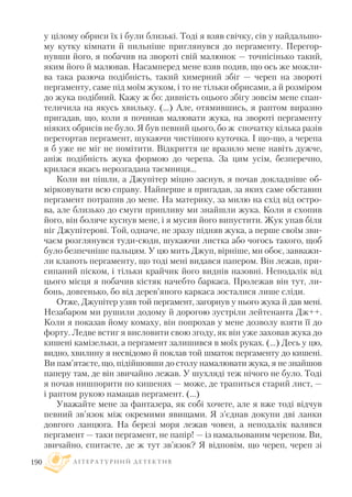 у цілому обриси їх і були близькі. Тоді я взяв свічку, сів у найдальшо
му кутку кімнати й пильніше приглянувся до пергаменту. Перегор
нувши його, я побачив на звороті свій малюнок — точнісінько такий,
яким його й малював. Насамперед мене взяв подив, що ось же можли
ва така разюча подібність, такий химерний збіг — череп на звороті
пергаменту, саме під моїм жуком, і то не тільки обрисами, а й розміром
до жука подібний. Кажу ж бо: дивність оцього збігу зовсім мене спан
теличила на якусь хвильку. (...) Але, отямившись, я раптом виразно
пригадав, що, коли я починав малювати жука, на звороті пергаменту
ніяких обрисів не було. Я був певний цього, бо ж спочатку кілька разів
перегортав пергамент, шукаючи чистішого куточка. I що що, а черепа
я б уже не міг не помітити. Відкриття це вразило мене навіть дужче,
аніж подібність жука формою до черепа. За цим усім, безперечно,
крилася якась нерозгадана таємниця...
Коли ви пішли, а Джупітер міцно заснув, я почав докладніше об
мірковувати всю справу. Найперше я пригадав, за яких саме обставин
пергамент потрапив до мене. На материку, за милю на схід від остро
ва, але близько до смуги припливу ми знайшли жука. Коли я схопив
його, він боляче куснув мене, і я мусив його випустити. Жук упав біля
ніг Джупітерові. Той, одначе, не зразу підняв жука, а перше своїм зви
чаєм розглянувся туди сюди, шукаючи листка або чогось такого, щоб
було безпечніше пальцям. У цю мить Джуп, вірніше, ми обоє, завважи
ли клапоть пергаменту, що тоді мені видався папером. Він лежав, при
сипаний піском, і тільки крайчик його виднів назовні. Неподалік від
цього місця я побачив кістяк начебто баркаса. Пролежав він тут, ли
бонь, довгенько, бо від дерев’яного каркаса зосталися лише сліди.
Отже, Джупітер узяв той пергамент, загорнув у нього жука й дав мені.
Незабаром ми рушили додому й дорогою зустріли лейтенанта Дж++.
Коли я показав йому комаху, він попрохав у мене дозволу взяти її до
форту. Ледве встиг я висловити свою згоду, як він уже заховав жука до
кишені камізельки, а пергамент залишився в моїх руках. (...) Десь у цю,
видно, хвилину я несвідомо й поклав той шматок пергаменту до кишені.
Ви пам’ятаєте, що, підійшовши до столу намалювати жука, я не знайшов
паперу там, де він звичайно лежав. У шухляді теж нічого не було. Тоді
я почав нишпорити по кишенях — може, де трапиться старий лист, —
і раптом рукою намацав пергамент. (...)
Уважайте мене за фантазера, як собі хочете, але я вже тоді відчув
певний зв’язок між окремими явищами. Я з’єднав докупи дві ланки
довгого ланцюга. На березі моря лежав човен, а неподалік валявся
пергамент — таки пергамент, не папір! — із намальованим черепом. Ви,
звичайно, спитаєте, де ж тут зв’язок? Я відповім, що череп, череп зі
Л І Т Е Р А Т У Р Н И Й Д Е Т Е К Т И В190
 
