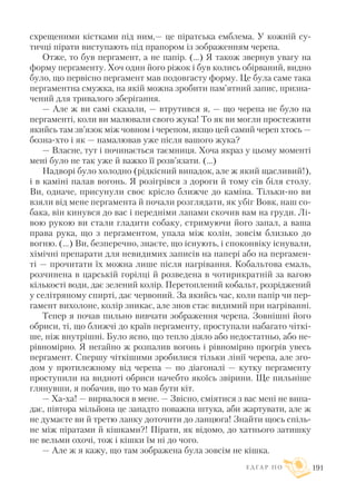 схрещеними кістками під ним,— це піратська емблема. У кожній су
тичці пірати виступають під прапором із зображенням черепа.
Отже, то був пергамент, а не папір. (...) Я також звернув увагу на
форму пергаменту. Хоч один його ріжок і був колись обірваний, видно
було, що первісно пергамент мав подовгасту форму. Це була саме така
пергаментна смужка, на якій можна зробити пам’ятний запис, призна
чений для тривалого зберігання.
— Але ж ви самі сказали, — втрутився я, — що черепа не було на
пергаменті, коли ви малювали свого жука! То як ви могли простежити
якийсь там зв’язок між човном і черепом, якщо цей самий череп хтось —
бозна хто і як — намалював уже після вашого жука?
— Власне, тут і починається таємниця. Хоча якраз у цьому моменті
мені було не так уже й важко її розв’язати. (...)
Надворі було холодно (рідкісний випадок, але ж який щасливий!),
і в каміні палав вогонь. Я розігрівся з дороги й тому сів біля столу.
Ви, одначе, присунули своє крісло ближче до каміна. Тільки но ви
взяли від мене пергамента й почали розглядати, як убіг Вовк, наш со
бака, він кинувся до вас і передніми лапами скочив вам на груди. Лі
вою рукою ви стали гладити собаку, стримуючи його запал, а ваша
права рука, що з пергаментом, упала між колін, зовсім близько до
вогню. (...) Ви, безперечно, знаєте, що існують, і споконвіку існували,
хімічні препарати для невидимих записів на папері або на пергамен
ті — прочитати їх можна лише після нагрівання. Кобальтова емаль,
розчинена в царській горілці й розведена в чотирикратній за вагою
кількості води, дає зелений колір. Перетоплений кобальт, розріджений
у селітряному спирті, дає червоний. За якийсь час, коли папір чи пер
гамент вихолоне, колір зникає, але знов стає видимий при нагріванні.
Тепер я почав пильно вивчати зображення черепа. Зовнішні його
обриси, ті, що ближчі до країв пергаменту, проступали набагато чіткі
ше, ніж внутрішні. Було ясно, що тепло діяло або недостатньо, або не
рівномірно. Я негайно ж розпалив вогонь і рівномірно прогрів увесь
пергамент. Спершу чіткішими зробилися тільки лінії черепа, але зго
дом у протилежному від черепа — по діагоналі — кутку пергаменту
проступили на видноті обриси начебто якоїсь звірини. Ще пильніше
глянувши, я побачив, що то мав бути кіт.
— Ха ха! — вирвалося в мене. — Звісно, сміятися з вас мені не випа
дає, півтора мільйона це занадто поважна штука, аби жартувати, але ж
не думаєте ви й третю ланку доточити до ланцюга! Знайти щось спіль
не між піратами й кішками?! Пірати, як відомо, до хатнього затишку
не вельми охочі, тож і кішки їм ні до чого.
— Але ж я кажу, що там зображена була зовсім не кішка.
Е Д Г А Р П О 191
 