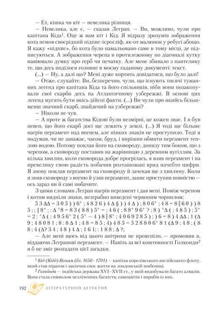 — Ет, кішка чи кіт — невелика різниця.
— Невелика, але є, — сказав Легран. — Ви, можливо, чули про
капітана Кіда1. Оце ж вам кіт і Кід. Я відразу зрозумів зображення
кота немов своєрідний підпис ієрогліф, як от малюнок у ребусі абощо.
Я кажу «підпис», бо кота було намальовано саме в тому місці, де під
писуються. А зображення черепа в протилежному по діагоналі кутку
навіювало думку про герб чи печатку. Але мене збивало з пантелику
те, що десь поділося головне в моєму гаданому документі: текст.
(…) — Ну, а далі що? Мені дуже кортить довідатися, що було далі!
— Отже, слухайте. Ви, безперечно, чули, що існують тисячі туман
них легенд про капітана Кіда та його спільників, ніби вони позакопу
вали свої скарби десь на Атлантичному узбережжі. В основі цих
легенд мусять бути якісь дійсні факти. (…) Ви чули про якийсь більш
менш значний скарб, знайдений на узбережжі?
— Ніколи не чув.
— А проте ж багатства Кідові були незмірні, це кожен знає. I я був
певен, що його скарб досі ще лежить у землі. (...) Я тоді ще більше
нагрів пергамент над вогнем, але ніяких знаків не проступило. Тоді я
подумав, чи не заважає, часом, бруд, і вирішив обмити пергамент теп
лою водою. Потому поклав його на сковороду, донизу тим боком, що з
черепом, а сковороду поставив на жарівницю з деревним вугіллям. За
кілька хвилин, коли сковорода добре прогрілась, я взяв пергамент і на
превелику свою радість побачив розташовані вряд начебто цифри.
Я знову поклав пергамент на сковороду й зачекав ще з хвилину. Коли
я зняв сковороду з вогню й узяв пергамент, запис проступив повністю —
ось зараз ви й самі побачите.
З цими словами Легран нагрів пергамент і дав мені. Поміж черепом
і котом видніли знаки, незграбно виведені червоним чорнилом:
5 3  = 3 0 5 ) ) 6+ ; 4 8 2 6 ) 4  § ) ) 4  ) ; 8 0 6+ ; 4 8 = 8 || 6 0 ) ) 8
5 ; ; ] 8+ ; :  +8 = 8 3 ( 8 8 ) 5+ = ; 4 6 ( ; 8 8+ 9 6+ ? ; 8 ) + ( ; 4 8 5 ) ; 5+
= 2 : + ( ; 4 9 5 6+ 2 ( 5+ — 4 ) 8 || 8+ ; 4 0 6 9 2 8 5 ) ; ) 6 = 8 ) 4  ; 1 (
9 ; 4 8 0 8 1 ; 8 : 8  1 ; 4 8 = 8 5 ; 4) 4 8 5 = 5 2 8 8 0 6+ 8 1 ( 9 ; 4 8 ; ( 8
8 ; 4 (? 3 4 ; 4 8 ) 4  ; 1 6 1; : 1 8 8 ;  ?;
— Але мені щось від цього анітрохи не проясніло, — промовив я,
віддаючи Легранові пергамент. — Навіть за всі коштовності Голконди2
я б не зміг розгадати цієї загадки.
Л І Т Е Р А Т У Р Н И Й Д Е Т Е К Т И В192
1 Кід (Кідд) Вільям (бл. 1650–1701) — капітан королівського англійського флоту,
який став піратом і закінчив своє життя на лондонській шибениці.
2 Голконда — індійська держава XVI–XVII ст., у якій видобували багато алмазів.
Вона стала символом незліченних багатств, самоцвітів і виробів із них.
 