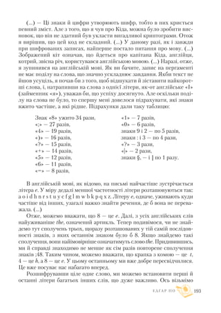 (...) — Ці знаки й цифри утворюють шифр, тобто в них криється
певний зміст. Але з того, що я чув про Кіда, можна було зробити вис
новок, що він не здатний був укласти вигадливої криптограми. Отож
я вирішив, що цей код не складний. (...) У даному разі, як і завжди
при шифрованих записах, найперше постало питання про мову. (...)
Зображений кіт означав, що йдеться про капітана Кіда, англійця,
котрий, звісна річ, користувався англійською мовою. (…) Наразі, отже,
я зупинився на англійській мові. Як ви бачите, запис на пергаменті
не має поділу на слова, що значно ускладнює завдання. Якби текст не
йшов усуціль, я почав би з того, щоб відшукати й зіставити найкорот
ші слова, і, натрапивши на слова з однієї літери, як от англійське «I»
(займенник «я»), уважав би, що успіху досягнуто. Але оскільки поді
лу на слова не було, то спершу мені довелося підрахувати, які знаки
вжито частіше, а які рідше. Підрахунки дали таку таблицю:
В англійській мові, як відомо, на письмі найчастіше зустрічається
літера е. У міру дедалі меншої частотності літери розташовуються так:
a o i d h n r s t u y c f g l m w b k p q x z. Літеру e, одначе, уживають куди
частіше від інших, узагалі важко знайти речення, де б вона не перева
жала. (...)
Отже, можемо вважати, що 8 — це e. Далі, з усіх англійських слів
найуживаніше the, означений артикль. Тепер подивімося, чи не знай
демо тут сполучень трьох, щоразу розташованих у тій самій послідов
ності знаків, з яких останнім знаком було б 8. Якщо знайдемо такі
сполучення, вони найімовірніше означатимуть слово the. Придивившись,
ми й справді знаходимо не менше як сім разів повторене сполучення
знаків ;48. Таким чином, можемо вважати, що крапка з комою — це t,
4 — це h, а 8 — це e. У цьому останньому ми вже добре пересвідчилися.
Це вже посуває нас набагато вперед.
Розшифрувавши ціле одне слово, ми можемо встановити перші й
останні літери багатьох інших слів, що дуже важливо. Ось візьмімо
Е Д Г А Р П О 193
Знак «8» ужито 34 рази,
«;» — 27 разів,
«4» — 19 разів,
«)» — 16 разів,
«?» — 15 разів,
«+» — 14 разів,
«5» — 12 разів,
«6» — 11 разів,
«=» — 8 разів,
«1» — 7 разів,
«0» — 6 разів,
знаки 9 і 2 — по 5 разів,
знаки : і 3 — по 4 рази,
«?» — 3 рази,
«|» — 2 рази,
знаки §, — і ] по 1 разу.
 