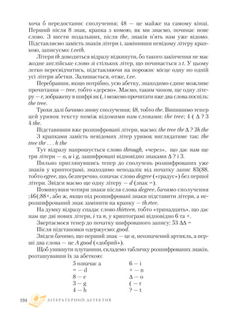 хоча б передостаннє сполучення; 48 — це майже на самому кінці.
Перший після 8 знак, крапка з комою, як ми знаємо, починає нове
слово. З шести подальших, після the, знаків п’ять нам уже відомо.
Підставляємо замість знаків літери і, замінивши невідому літеру крап
кою, записуємо: t.eeth.
Літери th доводиться відразу відкинути, бо такого закінчення не має
жодне англійське слово зі стількох літер, що починається з t. У цьому
легко пересвідчитись, підставляючи на порожнє місце одну по одній
усі літери абетки. Залишається, отже, t.ee.
Перебравши, якщо потрібно, усю абетку, знаходимо єдине можливе
прочитання — tree, тобто «дерево». Маємо, таким чином, ще одну літе
ру — r, зображену в шифрі як (, і можемо прочитати вже два слова поспіль:
the tree.
Трохи далі бачимо знову сполучення; 48, тобто the. Випишимо тепер
цей уривок тексту поміж відомими нам словами: the tree; 4 (  ? 3
4 the.
Підставивши вже розшифровані літери, маємо: the tree thr  ? 3h the
З крапками замість невідомих літер уривок виглядатиме так: the
tree thr . . . h the
Тут відразу напрошується слово through, «через», що дає нам ще
три літери — o, u і g, зашифровані відповідно знаками  ? і 3.
Пильно приглянувшись тепер до сполучень розшифрованих уже
знаків у криптограмі, знаходимо неподалік від початку запис 83(88,
тобто egree, що, безперечно, означає слово degree («градус») без першої
літери. Звідси маємо ще одну літеру — d (знак =).
Поминувши чотири знаки після слова degree, бачимо сполучення
;46(;88+, або ж, якщо під розшифровані знаки підставити літери, а не
розшифрований знак замінити на крапку — th.rtee.
На думку відразу спадає слово thirteen, тобто «тринадцять», що дає
нам ще дві нових літери, i та n, у криптограмі відповідно 6 та +.
Звертаємося тепер до початку шифрованого запису: 53  =
Після підстановки одержуємо: good.
Звідси бачимо, що перший знак — це a, неозначений артикль, а пер
ші два слова — це A good («добрий»).
Щоб уникнути плутанини, складемо табличку розшифрованих знаків,
розташувавши їх за абеткою:
Л І Т Е Р А Т У Р Н И Й Д Е Т Е К Т И В194
5 означає a
= — d
8 — e
3 — g
4 — h
6 — i
+ — n
 — o
( — r
? — t
 
