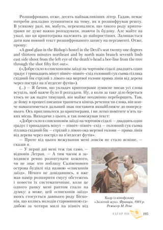 Розшифровано, отже, десять найважливіших літер. Гадаю, немає
потреби докладно зупинятися на тому, як я розшифрував решту.
В усякому разі, ви, мабуть, переконалися, що такого роду крипто
грами не дуже важко розгадувати, знаючи їх будову. Але майте на
увазі, що ця криптограма належить до найпростіших. Залишається
дати вам повний текст розшифрованого запису на пергаменті. Отже,
прошу:
«A good glass in the Bishop’s hostel in the Devil’s seat twenty one degrees
and thirteen minutes northeast and by north main branch seventh limb
east side shoot from the left eye of the death’s head a bee line from the tree
through the shot fifty feet out».
(«Добре скло в єпископовім заїзді на чортовім сідалі двадцять один
градус і тринадцять мінут північ–північ–схід головний сук сьома гілляка
східний бік стріляй з лівого ока мертвої голови пряма лінія від дерева
через постріл на п’ятдесят футів»).
(...) — Я бачив, що укладач криптограми зумисне писав усі слова
всуціль, щоб важче було її розгадати. Ну, а коли за таке діло береться
хтось не аж надто тямущий, він майже неодмінно переборщить. Там,
де йому в процесі писання трапиться кінець речення чи слова, він кон
че намагатиметься дальший знак поставити якнайближче до поперед
нього. Ось пригляньтеся до криптограми, і ви легко помітите п’ять та
ких місць. Виходячи з цього, я так помежував текст:
«Добре скло в єпископовім заїзді на чортовім сідалі — двадцять один
градус і тринадцять мінут — північ–північ–схід — головний сук сьома
гілляка східний бік — стріляй з лівого ока мертвої голови — пряма лінія
від дерева через постріл на п’ятдесят футів».
— Проте від цього межування мені зовсім не стало ясніше, —
сказав я.
— У перші дні мені теж так само, —
відповів Легран. — А тим часом я за
ходився ревно розпитувати кожного,
чи не знає хто поблизу Салівенового
острова будівлі під назвою «єпископів
заїзд». Нічого не довідавшись, я вже
мав намір розширити смугу обстежень
і повести їх систематичніше, коли це
одного ранку мені раптом спало на
думку: а може, цей «єпископів заїзд»
якось стосується давнього роду Біско
пів, що колись володів старовинною са
дибою за чотири милі на північ від
Е Д Г А Р П О 195
Кадр із кінофільму
«Золотий жук». Франція, 1981 р.
Режисер М. Рене
 