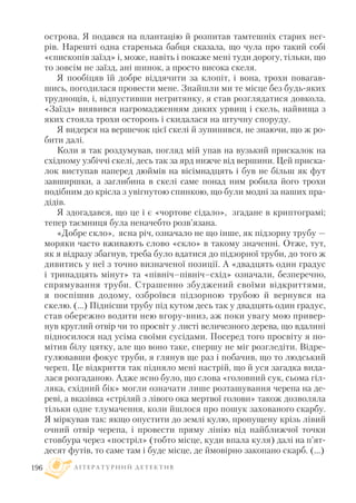 острова. Я подався на плантацію й розпитав тамтешніх старих нег
рів. Нарешті одна старенька бабця сказала, що чула про такий собі
«єпископів заїзд» і, може, навіть і покаже мені туди дорогу, тільки, що
то зовсім не заїзд, ані шинок, а просто висока скеля.
Я пообіцяв їй добре віддячити за клопіт, і вона, трохи повагав
шись, погодилася провести мене. Знайшли ми те місце без будь яких
труднощів, і, відпустивши негритянку, я став розглядатися довкола.
«Заїзд» виявився нагромадженням диких урвищ і скель, найвища з
яких стояла трохи осторонь і скидалася на штучну споруду.
Я видерся на вершечок цієї скелі й зупинився, не знаючи, що ж ро
бити далі.
Коли я так роздумував, погляд мій упав на вузький прискалок на
східному узбіччі скелі, десь так за ярд нижче від вершини. Цей приска
лок виступав наперед дюймів на вісімнадцять і був не більш як фут
завширшки, а заглибина в скелі саме понад ним робила його трохи
подібним до крісла з увігнутою спинкою, що були модні за наших пра
дідів.
Я здогадався, що це і є «чортове сідало», згадане в криптограмі;
тепер таємниця була неначебто розв’язана.
«Добре скло», ясна річ, означало не що інше, як підзорну трубу —
моряки часто вживають слово «скло» в такому значенні. Отже, тут,
як я відразу збагнув, треба було вдатися до підзорної труби, до того ж
дивитись у неї з точно визначеної позиції. А «двадцять один градус
і тринадцять мінут» та «північ–північ–схід» означали, безперечно,
спрямування труби. Страшенно збуджений своїми відкриттями,
я поспішив додому, озброївся підзорною трубою й вернувся на
скелю. (...) Піднісши трубу під кутом десь так у двадцять один градус,
став обережно водити нею вгору вниз, аж поки увагу мою привер
нув круглий отвір чи то просвіт у листі величезного дерева, що вдалині
підносилося над усіма своїми сусідами. Посеред того просвіту я по
мітив білу цятку, але що воно таке, спершу не міг розгледіти. Відре
гулювавши фокус труби, я глянув ще раз і побачив, що то людський
череп. Це відкриття так підняло мені настрій, що й уся загадка вида
лася розгаданою. Адже ясно було, що слова «головний сук, сьома гіл
ляка, східний бік» могли означати лише розташування черепа на де
реві, а вказівка «стріляй з лівого ока мертвої голови» також дозволяла
тільки одне тлумачення, коли йшлося про пошук захованого скарбу.
Я міркував так: якщо опустити до землі кулю, пропущену крізь лівий
очний отвір черепа, і провести пряму лінію від найближчої точки
стовбура через «постріл» (тобто місце, куди впала куля) далі на п’ят
десят футів, то саме там і буде місце, де ймовірно закопано скарб. (...)
Л І Т Е Р А Т У Р Н И Й Д Е Т Е К Т И В196
 