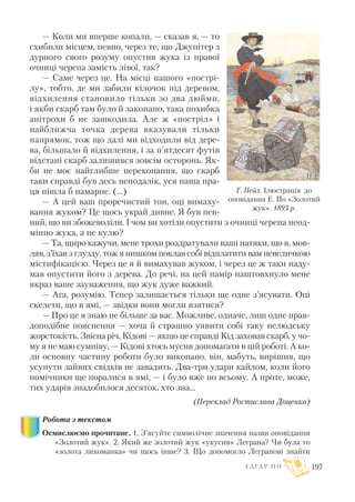 — Коли ми вперше копали, — сказав я, — то
схибили місцем, певно, через те, що Джупітер з
дурного свого розуму опустив жука із правої
очниці черепа замість лівої, так?
— Саме через це. На місці нашого «пострі
лу», тобто, де ми забили кілочок під деревом,
відхилення становило тільки зо два дюйми,
і якби скарб там було й закопано, така похибка
анітрохи б не зашкодила. Але ж «постріл» і
найближча точка дерева вказували тільки
напрямок, тож що далі ми відходили від дере
ва, більшало й відхилення, і за п’ятдесят футів
відстані скарб залишився зовсім осторонь. Як
би не моє найглибше переконання, що скарб
таки справді був десь неподалік, уся наша пра
ця пішла б намарне. (...)
— А цей ваш проречистий тон, оці вимаху
вання жуком? Це щось украй дивне. Я був пев
ний, що ви збожеволіли. I чом ви хотіли опустити з очниці черепа неод
мінно жука, а не кулю?
— Та, щиро кажучи, мене трохи роздратували ваші натяки, що я, мов
ляв, з’їхав з глузду, тож я нишком поклав собі відплатити вам невеличкою
містифікацією. Через це я й вимахував жуком, і через це ж таки наду
мав опустити його з дерева. До речі, на цей намір наштовхнуло мене
якраз ваше зауваження, що жук дуже важкий.
— Ага, розумію. Тепер залишається тільки ще одне з’ясувати. Оці
скелети, що в ямі, — звідки вони могли взятися?
— Про це я знаю не більше за вас. Можливе, одначе, лиш одне прав
доподібне пояснення — хоча й страшно уявити собі таку нелюдську
жорстокість. Звісна річ, Кідові — якщо це справді Кід заховав скарб, у чо
му я не маю сумніву, — Кідові хтось мусив допомагати в цій роботі. А ко
ли основну частину роботи було виконано, він, мабуть, вирішив, що
усунути зайвих свідків не завадить. Два три удари кайлом, коли його
помічники ще поралися в ямі, — і було вже по всьому. А проте, може,
тих ударів знадобилося десяток, хто зна...
(Переклад Ростислава Доценка)
Робота з текстом
Осмислюємо прочитане. 1. З’ясуйте символічне значення назви оповідання
«Золотий жук». 2. Який же золотий жук «укусив» Леграна? Чи була то
«золота лихоманка» чи щось інше? 3. Що допомогло Легранові знайти
Е Д Г А Р П О 197
Г. Пейл. Ілюстрація до
оповідання Е. По «Золотий
жук». 1893 р.
 