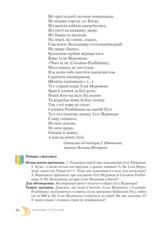 Всі хрустальнії скельця повипадали,
По всьому городу, по Києву
Всі вагітні кобили ожеребились,
Всі гості на княжому дворі,
Всі бояри та воєводи
На землі, як снопи, лежать.
Сам князь Володимир стольнокиївський
По двору біжить,
Куньовою шубою вкривається.
Каже Ілля Муромець:
«Чого ж ти, Соловею Розбійнику,
Мого наказу не послухав,
Я ж велів тобі свистіти напівсвистом
І кричати напівкриком,
Шипіти напівшипу». (…)
Тут старий козак Ілля Муромець
Брав Соловея за білі руки,
Повів його на поле Куликове
Та відрубав йому буйну голову.
Так з тої пори не стало
Соловея Розбійника на святій Русі.
Тут то славному козаку Іллі Муромцю
Славу співають,
По всіх землях,
По всіх ордах,
Однині й довіку,
А вам на многі літа!
(Записано від кобзаря З. Штокалка,
переказ Валерія Шевчука)
Робота з текстом
Осмислюємо прочитане. 1. Розкажіть версії про походження Іллі Муромця.
2. Куди і з якою метою він вирушає з рідної домівки? 3. Як Ілля Муро
мець захистив Чернігів? 4. Чому він відмовився стати там воєводою?
5. Перекажіть фрагмент про поєдинок Іллі Муромця й Соловея Розбій
ника. 6. Як Володимир зустрів Іллю Муромця в Києві?
Для обговорення. Які моральні якості втілено в образі Іллі Муромця?
Творче завдання. Доведіть, що події в билині «Ілля Муромець і Соловей
Розбійник» відбуваються в період після хрещення Київської Русі, тобто
після 988 р. Як Ілля Муромець ставиться до віри? Як він захищає її?
У яких словах і вчинках героя це відображено?
Б И Л И Н И І Б А Л А Д И20
 